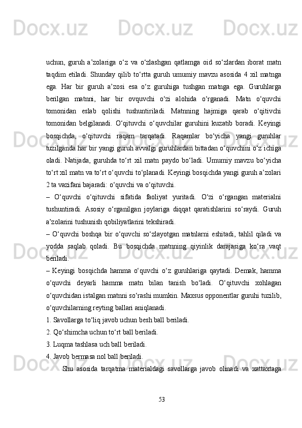 uchun,   guruh   a’zolariga   o‘z   va   o‘zlashgan   qatlamga   oid   so‘zlardan   iborat   matn
taqdim   etiladi.   Shunday   qilib   to‘rtta   guruh   umumiy   mavzu   asosida   4   xil   matnga
ega.   Har   bir   guruh   a’zosi   esa   o‘z   guruhiga   tushgan   matnga   ega.   Guruhlarga
berilgan   matnni,   har   bir   ovquvchi   o‘zi   alohida   o‘rganadi.   Matn   o‘quvchi
tomonidan   eslab   qolishi   tushuntiriladi.   Matnning   hajmiga   qarab   o‘qitivchi
tomonidan   belgilanadi.   O‘qituvchi   o‘quvchilar   guruhini   kuzatib   boradi.   Keyingi
bosqichda,   o‘qituvchi   raqam   tarqatadi.   Raqamlar   bo‘yicha   yangi   guruhlar
tuzilganda har bir yangi guruh avvalgi guruhlardan bittadan o‘quvchini o‘z ichiga
oladi.   Natijada,   guruhda   to‘rt   xil   matn   paydo   bo‘ladi.   Umumiy   mavzu   bo‘yicha
to‘rt xil matn va to‘rt o‘quvchi to‘planadi. Keyingi bosqichda yangi guruh a’zolari
2 ta vazifani bajaradi: o‘quvchi va o‘qituvchi. 
–   O‘quvchi   o‘qituvchi   sifatida   faoliyat   yuritadi.   O‘zi   o‘rgangan   materialni
tushuntiradi.   Asosiy   o‘rganilgan   joylariga   diqqat   qaratishlarini   so‘raydi.   Guruh
a’zolarini tushunish qobiliyatlarini tekshiradi. 
–   O‘quvchi   boshqa   bir   o‘quvchi   so‘zlayotgan   matnlarni   eshitadi,   tahlil   qiladi   va
yodda   saqlab   qoladi.   Bu   bosqichda   matnning   qiyinlik   darajasiga   ko‘ra   vaqt
beriladi. 
–   Keyingi   bosqichda   hamma   o‘quvchi   o‘z   guruhlariga   qaytadi.   Demak,   hamma
o‘quvchi   deyarli   hamma   matn   bilan   tanish   bo‘ladi.   O‘qituvchi   xohlagan
o‘quvchidan istalgan matnni so‘rashi mumkin. Maxsus opponentlar guruhi tuzilib,
o‘quvchilarning reyting ballari aniqlanadi. 
1. Savollarga to‘liq javob uchun besh ball beriladi. 
2. Qo‘shimcha uchun to‘rt ball beriladi. 
3. Luqma tashlasa uch ball beriladi. 
4. Javob bermasa nol ball beriladi. 
          Shu   asosida   tarqatma   materialdagi   savollarga   javob   olinadi   va   xattaxtaga
53 
