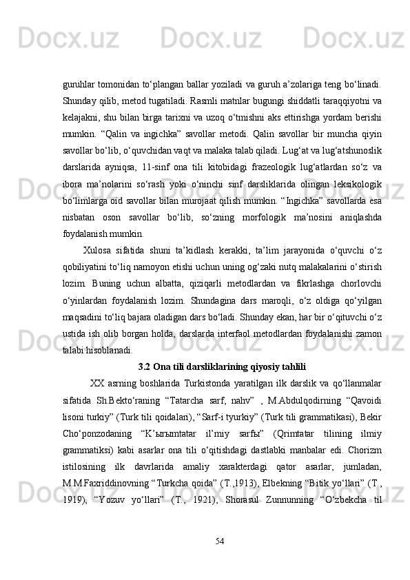 guruhlar tomonidan to‘plangan ballar yoziladi va guruh a’zolariga teng bo‘linadi.
Shunday qilib, metod tugatiladi. Rasmli matnlar bugungi shiddatli taraqqiyotni va
kelajakni, shu bilan birga tarixni va uzoq o‘tmishni aks ettirishga yordam berishi
mumkin.   “Qalin   va   ingichka”   savollar   metodi.   Qalin   savollar   bir   muncha   qiyin
savollar bo‘lib, o‘quvchidan vaqt va malaka talab qiladi. Lug‘at va lug‘atshunoslik
darslarida   ayniqsa,   11-sinf   ona   tili   kitobidagi   frazeologik   lug‘atlardan   so‘z   va
ibora   ma’nolarini   so‘rash   yoki   o‘ninchi   sinf   darsliklarida   olingan   leksikologik
bo‘limlarga oid savollar bilan murojaat qilish mumkin. “Ingichka” savollarda esa
nisbatan   oson   savollar   bo‘lib,   so‘zning   morfologik   ma’nosini   aniqlashda
foydalanish mumkin. 
        Xulosa   sifatida   shuni   ta’kidlash   kerakki,   ta’lim   jarayonida   o‘quvchi   o‘z
qobiliyatini to‘liq namoyon etishi uchun uning og‘zaki nutq malakalarini o‘stirish
lozim.   Buning   uchun   albatta,   qiziqarli   metodlardan   va   fikrlashga   chorlovchi
o‘yinlardan   foydalanish   lozim.   Shundagina   dars   maroqli,   o‘z   oldiga   qo‘yilgan
maqsadini to‘liq bajara oladigan dars bo‘ladi. Shunday ekan, har bir o‘qituvchi o‘z
ustida ish olib borgan holda, darslarda interfaol metodlardan foydalanishi  zamon
talabi hisoblanadi.
3.2 Ona tili darsliklarining qiyosiy tahlili
  XX   asrning   boshlarida   Turkistonda   yaratilgan   ilk   darslik   va   qo‘llanmalar
sifatida   Sh.Bekto‘raning   “Tatarcha   sarf,   nahv”   ,   M.Abdulqodirning   “Qavoidi
lisoni turkiy” (Turk tili qoidalari), “Sarf-i tyurkiy” (Turk tili grammatikasi), Bekir
Cho‘ponzodaning   “K’ыrыmtatar   il’miy   sarfы”   (Qrimtatar   tilining   ilmiy
grammatiksi)   kabi   asarlar   ona   tili   o‘qitishdagi   dastlabki   manbalar   edi.   Chorizm
istilosining   ilk   davrlarida   amaliy   xarakterdagi   qator   asarlar,   jumladan,
M.M.Faxriddinovning “Turkcha qoida” (T.,1913), Elbekning “Bitik yo‘llari” (T.,
1919),   “Yozuv   yo‘llari”   (T.,   1921),   Shorasul   Zunnun ning   “O‘zbekcha   til
54 