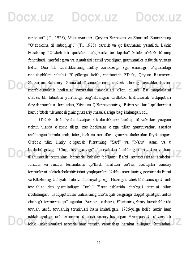 qoidalari”   (T.,   1925),   Munavvarqori,   Qayum   Ramazon   va   Shorasul   Zunnunning
“O‘zbekcha   til   saboqlig‘i”   (T.,   1925)   darslik   va   qo‘llanmalari   yaratildi.   Lekin
Fitratning   “O‘zbek   tili   qoidalari   to‘g‘risida   bir   tajriba”   kitobi   o‘zbek   tilining
fonetikasi, morfologiya va sintaksisi  izchil yoritilgan grammatika sifatida yuzaga
keldi.   Ona   tili   darsliklarining   milliy   xarakterga   ega   emasligi,   o‘qitishdagi
noqulayliklar   sababli   20-yillarga   kelib,   matbuotda   Elbek,   Qayum   Ramazon,
Shokirjon   Rahimiy,   Shorasul   Zunnunlarning   o‘zbek   tilining   tovushlar   tizimi,
morfo-sintaktik   hodisalar   yuzasidan   maqolalari   e’lon   qilindi.   Bu   maqolalarni
o‘zbek   tili   tabiatini   yoritishga   bag‘ishlangan   dastlabki   tilshunoslik   tadqiqotlari
deyish mumkin.  Jumladan, Fitrat va Q.Ramazonning “Bitim yo‘llari” qo‘llanmasi
ham o‘zbek tilshunosligining nazariy masalalariga bag‘ishlangan edi. 
O‘zbek   tili   bo‘yicha   tuzilgan   ilk   darsliklarni   boshqa   til   vakillari   yozgani
uchun   ularda   o‘zbek   tiliga   xos   hodisalar   o‘zga   tillar   qonuniyatlari   asosida
izohlangan   hamda   arab,   tatar,   turk   va   rus   tillari   grammatikalaridan   foydalangan.
O‘zbek   tilini   ilmiy   o‘rganish   Fitratning   “Sarf”   va   “Nahv”   asari   va   u
boshchiligidagi   “Chig‘atoy   gurungi”   faoliyatidan   boshlangan.   Bu   davrda   ham
tilshunoslik   terminlari   borasida   bahslar   bo‘lgan.   Ba’zi   mutaxassislar   arabcha,
forscha   va   ruscha   terminlarni   qo‘llash   tarafdori   bo‘lsa,   boshqalar   bunday
terminlarni o‘zbekchalashtirishni yoqlaganlar. Ushbu masalaning yechimida Fitrat
va Elbekning faoliyati alohida ahamiyatga ega.  Hozirgi o‘zbek tilshunosligida unli
tovushlar   deb   yuritiladigan   “unli”   Fitrat   ishlarida   cho‘zg‘i   termini   bilan
ifodalangan.  Tadqiqotchilar unlilarning cho‘ziqlik belgisiga diqqat qaratgan holda
cho‘zg‘i   terminini   qo‘llaganlar.   Bundan   tashqari,   Elbekning   ilmiy   kuzatishlarida
tovush   harfi,   tovushliq   terminlari   ham   ishlatilgan.   1926-yilga   kelib   hozir   ham
ishlatilayotgan  unli  terminini  ishlatish  rasmiy  tus   olgan.  Ayni   paytda,  o‘zbek  tili
ichki   imkoniyatlari   asosida   ham   termin   yaratishga   harakat   qilingan.   Jumladan,
55 