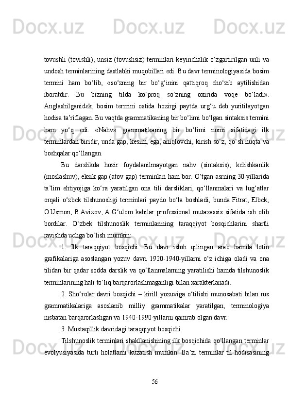 tovushli   (tovishli),  unsiz   (tovushsiz)   terminlari   keyinchalik  o‘zgartirilgan   unli   va
undosh terminlarining dastlabki muqobillari edi. Bu davr terminologiyasida bosim
termini   ham   bo‘lib,   «so‘zning   bir   bo‘g‘inini   qattiqroq   cho‘zib   aytilishidan
iboratdir.   Bu   bizning   tilda   ko‘proq   so‘zning   oxirida   voqe   bo‘ladi».
Anglashilganidek,   bosim   termini   ostida   hozirgi   paytda   urg‘u   deb   yuritilayotgan
hodisa ta’riflagan. Bu vaqtda grammatikaning bir bo‘limi bo‘lgan sintaksis termini
ham   yo‘q   edi.   «Nahv»   grammatikaning   bir   bo‘limi   nomi   sifatidagi   ilk
terminlardan biridir, unda gap, kesim, ega, aniqlovchi, kirish so‘z, qo‘sh nuqta va
boshqalar qo‘llangan.
Bu   darslikda   hozir   foydalanilmayotgan   nahv   (sintaksis),   kelishkanlik
(moslashuv), eksik gap (atov gap) terminlari ham bor. O‘tgan asrning 30-yillarida
ta’lim   ehtiyojiga   ko‘ra   yaratilgan   ona   tili   darsliklari,   qo‘llanmalari   va   lug‘atlar
orqali   o‘zbek   tilshunosligi   terminlari   paydo   bo‘la   boshladi,   bunda   Fitrat,   Elbek,
O.Usmon,   B.Avizov,   A.G ulom   kabilar   professional   mutaxassis   sifatida   ish   olibʻ
bordilar.   O‘zbek   tilshunoslik   terminlarining   taraqqiyot   bosqichlarini   shartli
ravishda uchga bo‘lish mumkin: 
1.   Ilk   taraqqiyot   bosqichi.   Bu   davr   isloh   qilingan   arab   hamda   lotin
grafikalariga   asoslangan   yozuv   davri   1920-1940-yillarni   o‘z   ichiga   oladi   va   ona
tilidan bir qadar sodda darslik va qo‘llanmalarning yaratilishi hamda tilshunoslik
terminlarining hali to‘liq barqarorlashmaganligi bilan xarakterlanadi. 
2.  Sho‘rolar  davri  bosqichi   –  kirill   yozuviga  o‘tilishi   munosabati  bilan  rus
grammatikalariga   asoslanib   milliy   grammatikalar   yaratilgan,   terminologiya
nisbatan barqarorlashgan va 1940-1990-yillarni qamrab olgan davr. 
3. Mustaqillik davridagi taraqqiyot bosqichi. 
Tilshunoslik terminlari shakllanishining ilk bosqichida qo‘llangan terminlar
evolyusiyasida   turli   holatlarni   kuzatish   mumkin.   Ba’zi   terminlar   til   hodisasining
56 