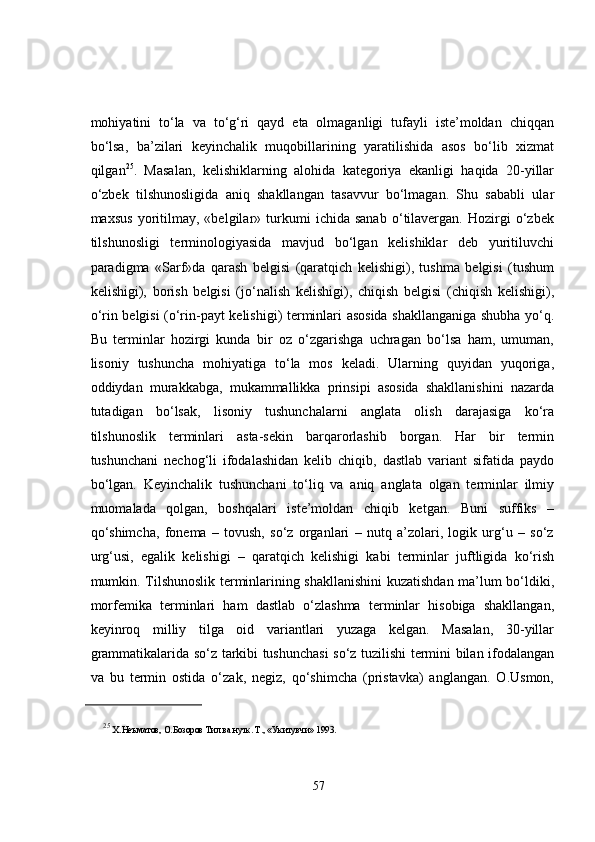 mohiyatini   to‘la   va   to‘g‘ri   qayd   eta   olmaganligi   tufayli   iste’moldan   chiqqan
bo‘lsa,   ba’zilari   keyinchalik   muqobillarining   yaratilishida   asos   bo‘lib   xizmat
qilgan 25
.   Masalan,   kelishiklarning   alohida   kategoriya   ekanligi   haqida   20-yillar
o‘zbek   tilshunosligida   aniq   shakllangan   tasavvur   bo‘lmagan.   Shu   sababli   ular
maxsus   yoritilmay,   «belgilar»   turkumi   ichida   sanab   o‘tilavergan.   Hozirgi   o‘zbek
tilshunosligi   terminologiyasida   mavjud   bo‘lgan   kelishiklar   deb   yuritiluvchi
paradigma   «Sarf»da   qarash   belgisi   (qaratqich   kelishigi),   tushma   belgisi   (tushum
kelishigi),   borish   belgisi   (jo‘nalish   kelishigi),   chiqish   belgisi   (chiqish   kelishigi),
o‘rin belgisi (o‘rin-payt kelishigi) terminlari asosida shakllanganiga shubha yo‘q.
Bu   terminlar   hozirgi   kunda   bir   oz   o‘zgarishga   uchragan   bo‘lsa   ham,   umuman,
lisoniy   tushuncha   mohiyatiga   to‘la   mos   keladi.   Ularning   quyidan   yuqoriga,
oddiydan   murakkabga,   mukammallikka   prinsipi   asosida   shakllanishini   nazarda
tutadigan   bo‘lsak,   lisoniy   tushunchalarni   anglata   olish   darajasiga   ko‘ra
tilshunoslik   terminlari   asta-sekin   barqarorlashib   borgan.   Har   bir   termin
tushunchani   nechog‘li   ifodalashidan   kelib   chiqib,   dastlab   variant   sifatida   paydo
bo‘lgan.   Keyinchalik   tushunchani   to‘liq   va   aniq   anglata   olgan   terminlar   ilmiy
muomalada   qolgan,   boshqalari   iste’moldan   chiqib   ketgan.   Buni   suffiks   –
qo‘shimcha,   fonema   –   tovush,   so‘z   organlari   –   nutq   a’zolari,   logik   urg‘u   –   so‘z
urg‘usi,   egalik   kelishigi   –   qaratqich   kelishigi   kabi   terminlar   juftligida   ko‘rish
mumkin. Tilshunoslik terminlarining shakllanishini kuzatishdan ma’lum bo‘ldiki,
morfemika   terminlari   ham   dastlab   o‘zlashma   terminlar   hisobiga   shakllangan,
keyinroq   milliy   tilga   oid   variantlari   yuzaga   kelgan.   Masalan,   30-yillar
grammatikalarida so‘z tarkibi tushunchasi  so‘z tuzilishi termini bilan ifodalangan
va   bu   termin   ostida   o‘zak,   negiz,   qo‘shimcha   (pristavka)   anglangan.   O.Usmon,
25
  Х.Неъматов, О.Бозоров Тил ва нутк. Т., «Укитувчи» 1993. 
57 