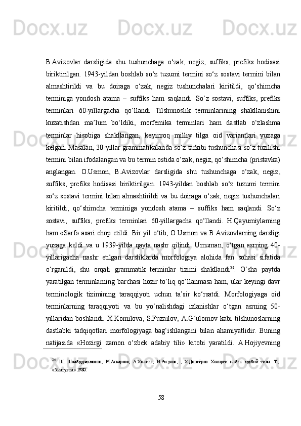 B.Avizovlar   darsligida   shu   tushunchaga   o‘zak,   negiz,   suffiks,   prefiks   hodisasi
biriktirilgan.   1943-yildan   boshlab   so‘z   tuzumi   termini   so‘z   sostavi   termini   bilan
almashtirildi   va   bu   doiraga   o‘zak,   negiz   tushunchalari   kiritildi,   qo‘shimcha
terminiga   yondosh   atama   –   suffiks   ham   saqlandi.   So‘z   sostavi,   suffiks,   prefiks
terminlari   60-yillargacha   qo‘llandi   Tilshunoslik   terminlarining   shakllanishini
kuzatishdan   ma’lum   bo‘ldiki,   morfemika   terminlari   ham   dastlab   o‘zlashma
terminlar   hisobiga   shakllangan,   keyinroq   milliy   tilga   oid   variantlari   yuzaga
kelgan. Masalan, 30-yillar grammatikalarida so‘z tarkibi tushunchasi so‘z tuzilishi
termini bilan ifodalangan va bu termin ostida o‘zak, negiz, qo‘shimcha (pristavka)
anglangan.   O.Usmon,   B.Avizovlar   darsligida   shu   tushunchaga   o‘zak,   negiz,
suffiks,   prefiks   hodisasi   biriktirilgan.   1943-yildan   boshlab   so‘z   tuzumi   termini
so‘z   sostavi   termini   bilan   almashtirildi   va   bu   doiraga   o‘zak,   negiz   tushunchalari
kiritildi,   qo‘shimcha   terminiga   yondosh   atama   –   suffiks   ham   saqlandi.   So‘z
sostavi,   suffiks,   prefiks   terminlari   60-yillargacha   qo‘llandi.   H.Qayumiylarning
ham «Sarf» asari chop etildi. Bir yil o‘tib, O.Usmon va B.Avizovlarning darsligi
yuzaga   keldi   va   u   1939-yilda   qayta   nashr   qilindi.   Umuman,   o‘tgan   asrning   40-
yillarigacha   nashr   etilgan   darsliklarda   morfologiya   alohida   fan   sohasi   sifatida
o‘rganildi,   shu   orqali   grammatik   terminlar   tizimi   shakllandi 26
.   O‘sha   paytda
yaratilgan terminlarning barchasi  hozir to‘liq qo‘llanmasa ham, ular keyingi davr
terminologik   tizimining   taraqqiyoti   uchun   ta’sir   ko‘rsatdi.   Morfologiyaga   oid
terminlarning   taraqqiyoti   va   bu   yo‘nalishdagi   izlanishlar   o‘tgan   asrning   50-
yillaridan  boshlandi.   X.Komilova,  S.Fuzailov,  A.G ulomov  kabi  tilshunoslarningʻ
dastlabki   tadqiqotlari   morfologiyaga   bag‘ishlangani   bilan   ahamiyatlidir.   Buning
natijasida   «Hozirgi   zamon   o‘zbek   adabiy   tili»   kitobi   yaratildi.   A.Hojiyevning
26
  Ш.   Шоабдурахмонов,   М.Аскарова,   А.Хожиев,   И.Расулов,   ,   Х.Дониёров   Хозирги   њзбек   адабий   тили.   Т.,
«Укитувчи» 1980. 
58 