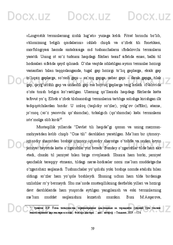 «Lingvistik   terminlarning   izohli   lug‘ati»   yuzaga   keldi.   Fitrat   birinchi   bo‘lib,
«tilimizning   belgili   qoidalarini»   ishlab   chiqdi   va   o‘zbek   tili   fonetikasi,
morfologiyasi   hamda   sintaksisiga   oid   tushunchalarni   ifodalovchi   terminlarni
yaratdi.   Uning   ot   so‘z   turkumi   haqidagi   fikrlari   tasnif   sifatida   emas,   balki   til
hodisalari sifatida qayd qilinadi. O‘sha vaqtda ishlatilgan ayrim terminlar hozirgi
variantlari   bilan   taqqoslanganda,   tugal   gap   hozirgi   to‘liq   gaplarga,   eksik   gap
to‘liqsiz   gaplarga,   so‘rash   gapi   –   so‘roq   gapga,   xabar   gapi   –   darak   gapga,   tilak
gap, qayg‘urishli gap va undashli gap esa buyruq gaplarga teng keladi. «Nahv»da
o‘nta   tinish   belgisi   ko‘rsatilgan.   Ularning   qo‘llanishi   haqidagi   fikrlarda   katta
tafovut yo‘q. Elbek o‘zbek tilshunosligi terminlarini tartibga solishga kirishgan ilk
tadqiqotchilardan   biridir.   U   imloq   (taqlidiy   so‘zlar),   yolg‘ov   (affiks),   atama,
jo‘rnoq   (so‘z   yaosvchi   qo‘shimcha),   tirkalgich   (qo‘shimcha)   kabi   terminlarni
iste’molga olib kirdi 27
. 
Mustaqillik   yillarida   “Davlat   tili   haqida”gi   qonun   va   uning   mazmun-
mohiyatidan   kelib   chiqib   “Ona   tili”   darsliklari   yaratilgan.   Ma’lum   bir   ijtimoiy-
iqtisodiy   sharoitdan   boshqa   ijtimoiy-iqtisodiy   sharoitga   o‘tishda   va   undan   keyin
jamiyat hayotida katta o‘zgarishlar yuz beradi. Bunday o‘zgarishlar tilda ham aks
etadi,   chunki   til   jamiyat   bilan   birga   rivojlanadi.   Shunisi   ham   borki,   jamiyat
qanchalik   taraqqiy   etmasin,   tildagi   narsa-hodisalar   nomi   ma’lum   muddatgacha
o‘zgarishsiz saqlanadi. Tushunchalar yo‘qolishi yoki boshqa nomda atalishi bilan
oldingi   so‘zlar   ham   yo‘qola   boshlaydi.   Shuning   uchun   ham   tilda   birdaniga
uzilishlar ro‘y bermaydi. Shu ma’noda mustaqillikning dastlabki yillari va hozirgi
davr   darsliklarida   ham   yuqorida   aytilgan   yangilanish   va   eski   terminlarning
ma’lum   muddat   saqlanishini   kuzatish   mumkin.   Buni   M.Asqarova,
27
  Эрматов   И.Р.   Ўзбек   тилшунослик   терминларининг   шаклланиши   ва   тараққиёти   (умумий   ўрта   таълим
мактабларининг дарсликлари асосида). Фалсафа доктори. ... дисс. автореф. – Т ошкент , 2019.  – 52 б.
59 