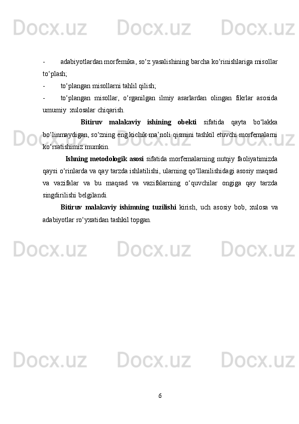 - adabiyotlardan morfemika, so‘z yasalishining barcha ko‘rinishlariga misollar
to‘plash;
- to‘plangan misollarni tahlil qilish;
- to‘plangan   misollar,   o‘rganilgan   ilmiy   asarlardan   olingan   fikrlar   asosida
umumiy  xulosalar chiqarish.
      Bitiruv   malakaviy   ishining   obekti   sifatida   qayta   bo‘lakka
bo‘linmaydigan, so‘zning eng kichik ma’noli qismini tashkil etuvchi morfemalarni
ko‘rsatishimiz mumkin. 
      Ishning metodologik asosi   sifatida morfemalarning nutqiy faoliyatimizda
qaysi o‘rinlarda va qay tarzda ishlatilishi, ularning qo‘llanilishidagi asosiy maqsad
va   vazifalar   va   bu   maqsad   va   vazifalarning   o‘quvchilar   ongiga   qay   tarzda
singdirilishi belgilandi. 
    Bitiruv   malakaviy   ishimning   tuzilishi   kirish,   uch   asosiy   bob,   xulosa   va
adabiyotlar ro‘yxatidan tashkil topgan.   
6 