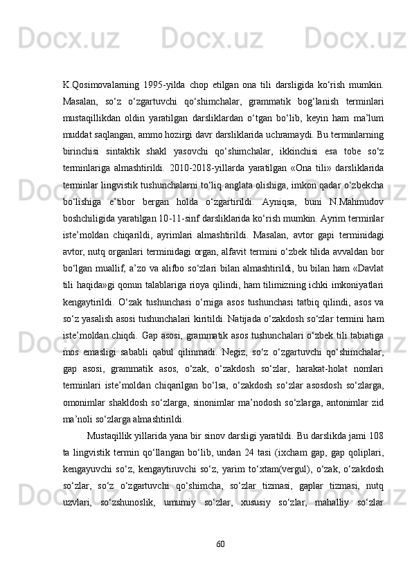 K.Qosimovalarning   1995-yilda   chop   etilgan   ona   tili   darsligida   ko‘rish   mumkin .
Masalan,   so‘z   o‘zgartuvchi   qo‘shimchalar,   grammatik   bog‘lanish   terminlari
mustaqillikdan   oldin   yaratilgan   darsliklardan   o‘tgan   bo‘lib,   keyin   ham   ma’lum
muddat saqlangan, ammo hozirgi davr darsliklarida uchramaydi. Bu terminlarning
birinchisi   sintaktik   shakl   yasovchi   qo‘shimchalar ,   ikkinchisi   esa   tobe   so‘z
terminlariga   almashtirildi.   2010 - 2018-yillarda   yaratilgan   «Ona   tili»   darsliklarida
terminlar lingvistik tushunchalarni to‘liq anglata olishiga, imkon qadar o‘zbekcha
bo‘lishiga   e’tibor   bergan   holda   o‘zgartirildi.   Ayniqsa,   buni   N.Mahmudov
boshchiligida yaratilgan 10 - 11-sinf darsliklarida ko‘rish mumkin. Ayrim terminlar
iste’moldan   chiqarildi,   ayrimlari   almashtirildi.   Masalan,   avtor   gapi   terminidagi
avtor ,   nutq organlari   terminidagi   organ, alfavit   termini o‘zbek tilida avvaldan bor
bo‘lgan   muallif, a’zo   va   alifbo   so‘zlari bilan almashtirildi, bu bilan ham  «Davlat
tili haqida»gi qonun talablariga rioya qilindi, ham tilimizning ichki imkoniyatlari
kengaytirildi.   O‘zak   tushunchasi   o‘rniga   asos   tushunchasi   tatbiq   qilindi,   asos   va
so‘z yasalish asosi   tushunchalari kiritildi. Natijada   o‘zakdosh so‘zlar   termini ham
iste’moldan chiqdi.   Gap asosi, grammatik asos   tushunchalari o‘zbek tili tabiatiga
mos   emasligi   sababli   qabul   qilinmadi.   Negiz,   so‘z   o‘zgartuvchi   qo‘shimchalar,
gap   asosi,   grammatik   asos,   o‘zak,   o‘zakdosh   so‘zlar,   harakat-holat   nomlari
terminlari   iste’moldan   chiqarilgan   bo‘lsa,   o‘zakdosh   so‘zlar   asosdosh   so‘zlar ga ,
omonimlar   shakldosh   so‘zlar ga,   sinonimlar   ma’nodosh   so‘zlar ga,   antonimlar   zid
ma’noli so‘zlar ga almashtirildi. 
Mustaqillik yillarida yana bir sinov darsligi yaratildi. Bu darslikda jami 108
ta   lingvistik   termin   qo‘llangan   bo‘lib,   undan   24   tasi   ( ixcham   gap,   gap   qoliplari,
kengayuvchi   so‘z,   kengaytiruvchi   so‘z,   yarim   to‘xtam(vergul),   o‘zak,   o‘zakdosh
so‘zlar,   so‘z   o‘zgartuvchi   qo‘shimcha,   so‘zlar   tizmasi,   gaplar   tizmasi,   nutq
uzvlari,   so‘zshunoslik,   umumiy   so‘zlar,   xususiy   so‘zlar,   mahalliy   so‘zlar
60 