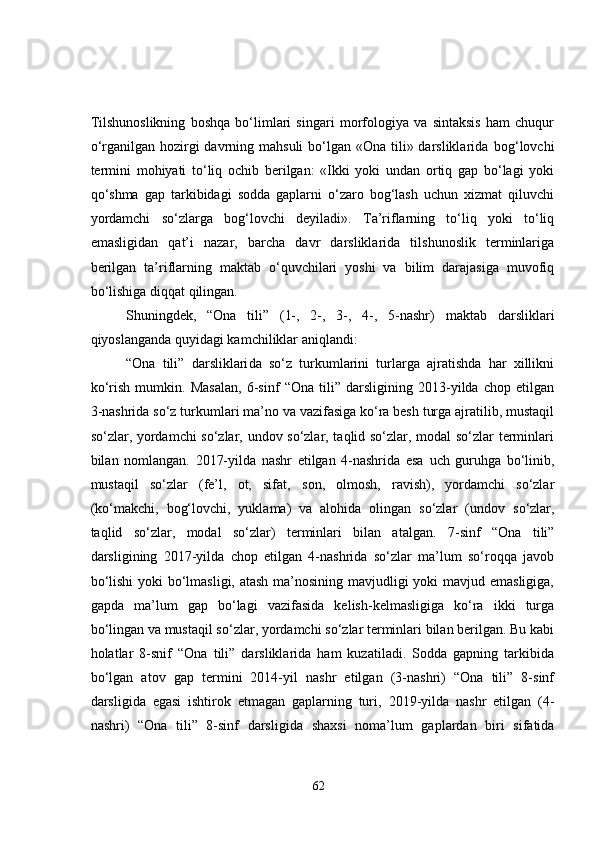 Tilshunoslikning   boshqa   bo‘limlari   singari   morfologiya   va   sintaksis   ham   chuqur
o‘rganilgan hozirgi  davrning mahsuli  bo‘lgan «Ona  tili» darsliklarida   bog‘lovchi
termini   mohiyati   to‘liq   ochib   berilgan:   «Ikki   yoki   undan   ortiq   gap   bo‘lagi   yoki
qo‘shma   gap   tarkibidagi   sodda   gaplarni   o‘zaro   bog‘lash   uchun   xizmat   qiluvchi
yordamchi   so‘zlarga   bog‘lovchi   deyiladi».   Ta’riflarning   to‘liq   yoki   to‘liq
emasligidan   qat’i   nazar,   barcha   davr   darsliklarida   tilshunoslik   terminlariga
berilgan   ta’riflarning   maktab   o‘quvchilari   yoshi   va   bilim   darajasiga   muvofiq
bo‘lishiga diqqat qilingan. 
Shuningdek,   “Ona   tili”   (1-,   2-,   3-,   4-,   5-nashr)   maktab   darsliklari
qiyoslanganda quyidagi kamchiliklar aniqlandi:
“Ona   tili”   darsliklari da   so‘z   turkumlarini   turlarga   ajratishda   har   xillikni
ko‘rish   mumkin.   Masalan,   6-sinf   “Ona   tili”   darsligining   2013-yilda   chop   etilgan
3-nashrida  so‘z turkumlari ma’no va vazifasiga ko‘ra besh turga ajratilib, mustaqil
so‘zlar, yordamchi so‘zlar, undov so‘zlar, taqlid so‘zlar, modal so‘zlar terminlari
bilan   nomlangan.   2017-yilda   nashr   etilgan   4-nashrida   esa   uch   guruhga   bo‘linib ,
mustaqil   so‘zlar   (fe’l,   ot,   sifat,   son,   olmosh,   ravish),   yordamchi   so‘zlar
(ko‘makchi,   bog‘lovchi,   yuklama)   va   alohida   olingan   so‘zlar   (undov   so‘zlar,
taqlid   so‘zlar,   modal   so‘zlar)   terminlari   bilan   atalgan.   7-sinf   “Ona   tili”
darsligining   2017-yilda   chop   etilgan   4-nashrida   so‘zlar   ma’lum   so‘roqqa   javob
bo‘lishi  yoki bo‘lmasligi, atash  ma’nosining mavjudligi yoki mavjud emasligiga,
gapda   ma’lum   gap   bo‘lagi   vazifasida   kelish-kelmasligiga   ko‘ra   ikki   turga
bo‘lingan va mustaqil  so‘zlar,  yordamchi so‘zlar terminlari bilan berilgan. Bu kabi
holatlar   8-snif   “Ona   tili”   darsliklarida   ham   kuzatiladi.   Sodda   gapning   tarkibida
bo‘lgan   atov   gap   termini   2014-yil   nashr   etilgan   (3-nashri)   “Ona   tili”   8-sinf
darsligida   egasi   ishtirok   etmagan   gaplarning   turi ,   2019-yilda   nashr   etilgan   (4-
nashri)   “Ona   tili”   8-sinf   darsligida   shaxsi   noma’lum   gaplardan   biri   sifatida
62 