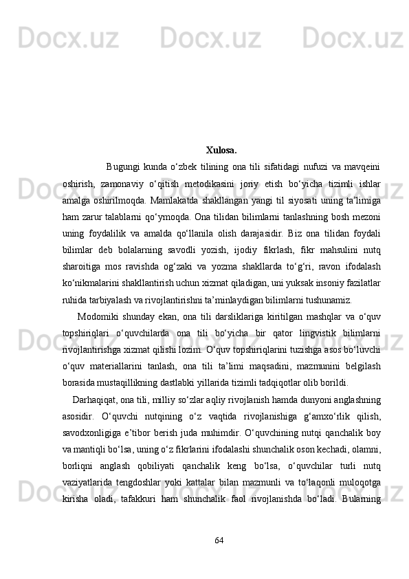 Xulosa.
                        Bugungi   kunda   o‘zbek   tilining   ona   tili   sifatidagi   nufuzi   va   mavqeini
oshirish,   zamonaviy   o‘qitish   metodikasini   joriy   etish   bo‘yicha   tizimli   ishlar
amalga   oshirilmoqda.   Mamlakatda   shakllangan   yangi   til   siyosati   uning   ta’limiga
ham  zarur  talablarni   qo‘ymoqda.  Ona  tilidan  bilimlarni   tanlashning  bosh  mezoni
uning   foydalilik   va   amalda   qo‘llanila   olish   darajasidir.   Biz   ona   tilidan   foydali
bilimlar   deb   bolalarning   savodli   yozish,   ijodiy   fikrlash,   fikr   mahsulini   nutq
sharoitiga   mos   ravishda   og‘zaki   va   yozma   shakllarda   to‘g‘ri,   ravon   ifodalash
ko‘nikmalarini shakllantirish uchun xizmat qiladigan, uni yuksak insoniy fazilatlar
ruhida tarbiyalash va rivojlantirishni ta’minlaydigan bilimlarni tushunamiz. 
        Modomiki   shunday   ekan,   ona   tili   darsliklariga   kiritilgan   mashqlar   va   o‘quv
topshiriqlari   o‘quvchilarda   ona   tili   bo‘yicha   bir   qator   lingvistik   bilimlarni
rivojlantirishga xizmat qilishi lozim. O‘quv topshiriqlarini tuzishga asos bo‘luvchi
o‘quv   materiallarini   tanlash,   ona   tili   ta’limi   maqsadini,   mazmunini   belgilash
borasida mustaqillikning dastlabki yillarida tizimli tadqiqotlar olib borildi. 
    Darhaqiqat, ona tili, milliy so‘zlar aqliy rivojlanish hamda dunyoni anglashning
asosidir.   O‘quvchi   nutqining   o‘z   vaqtida   rivojlanishiga   g‘amxo‘rlik   qilish,
savodxonligiga   e’tibor   berish   juda   muhimdir.   O‘quvchining   nutqi   qanchalik   boy
va mantiqli bo‘lsa, uning o‘z fikrlarini ifodalashi shunchalik oson kechadi, olamni,
borliqni   anglash   qobiliyati   qanchalik   keng   bo‘lsa,   o‘quvchilar   turli   nutq
vaziyatlarida   tengdoshlar   yoki   kattalar   bilan   mazmunli   va   to‘laqonli   muloqotga
kirisha   oladi,   tafakkuri   ham   shunchalik   faol   rivojlanishda   bo‘ladi.   Bularning
64 
