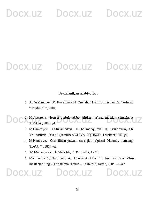 Foydalanilgan adabiyotlar.
1. Abdurahmonov G . Rustamova N. Ona tili. 11-sinf uchun darslik. Toshkentʻ
“O‘qituvchi”, 2004. 
2. M.Asqarova.   Hozirgi   o‘zbek   adabiy   tilidan   ma’ruza   matnlari   (Sintaksis).
Toshkent, 2000-yil.
3. M.Hamroyev,   D.Muhamedova,   D.Shodmonqulova,   X.   G ulomova,   Sh.	
ʻ
Yo‘ldosheva. Ona tili (darslik) MOLIYA- IQTISOD, Toshkent,2007-yil.
4. M.Hamroyev.   Ona   tilidan   jadvalli   mashqlar   to‘plami.   Nizomiy   nomidagi
TDPU, T., 2019-yil. 
5.  M.Mirzayev va b. O‘zbek tili, T.O‘qituvchi, 1978. 
6. Mahmudov   N,   Nurmonov   A ,   Sobirov   A.   Ona   tili.   Umumiy   o‘rta   ta’lim
maktablarining 9-sinfi uchun darslik. – Toshkent: Tasvir, 2006. –126 b.
66 