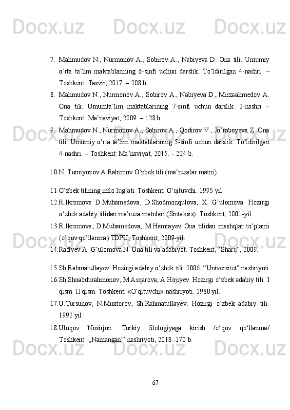7. Mahmudov   N.,   Nurmonov   A.,   Sobirov   A.,   Nabiyeva   D.   Ona   tili.   Umumiy
o‘rta   ta’lim   maktablarining   6-sinfi   uchun   darslik.   To‘ldirilgan   4-nashri.   –
Toshkent :  Tasvir, 2017. – 208 b.
8. Mahmudov N., Nurmonov A., Sobirov A., Nabiyeva D., Mirzaahmedov A.
Ona   tili.   Umumta’lim   maktablarining   7-sinfi   uchun   darslik.   2-nashri   –
Toshkent: Ma’naviyat, 2009 . – 128 b.
9. Mahmudov N., Nurmonov A., Sobirov A., Qodirov V., Jo‘raboyeva Z. Ona
tili. Umumiy o‘rta ta’lim maktablarining 5-sinfi   uchun darslik. To‘ldirilgan
4-nashri. – T o shkent: Ma’naviyat, 201 5.  – 224 b.
10. N. Turniyozov A.Rahimov O‘zbek tili (ma’ruzalar matni)
11. O‘zbek tilining imlo lug‘ati. Toshkent.  O‘qituvchi. 1995 yil.
12. R . Ikromova   D . Muhamedova ,   D . Shodmonqulova ,   X .   G ’ ulomova .   Hozirgi
o‘zbek adabiy tilidan ma’ruza matnlari (Sintaksis).  Toshkent, 2001-yil.
13. R . Ikromova ,   D . Muhamedova ,   M . Hamrayev   Ona   tilidan   mashqlar   to ’ plami
( o ’ quv   qo ’ llanma )  TDPU ,  Toshkent , 2009- yil .
14. Rafiyev A. G ulomova N. Ona tili va adabiyot. Toshkent, “Sharq”, 2009. ʻ
15. Sh.Rahmatullayev. Hozirgi adabiy o‘zbek tili. 2006, “Universitet” nashriyoti
16. Sh.Shoabdurahmonov, M.Asqarova, A.Hojiyev. Hozirgi o‘zbek adabiy tili. I
qism. II qism. Toshkent. «O‘qituvchi» nashriyoti. 1980 yil. 
17. U.Tursunov,   N.Muxtorov,   Sh.Rahmatullayev.   Hozirgi   o‘zbek   adabiy   tili.
1992 yil.
18. Uluqov   Nosirjon.   Turkiy   filologiyaga   kirish   /o‘quv   qo‘llanma/
Toshkent: ,,Namangan’’ nashriyoti, 2018.-170 b.
67 