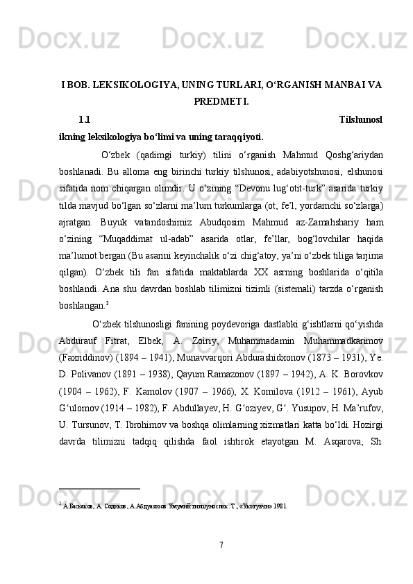I BOB.  LEKSIKOLOGIYA, UNING TURLARI, O‘RGANISH MANBAI VA
PREDMET I.
1.1 Tilshunosl
ikning leksikologiya bo‘limi va uning taraqqiyoti.
      O‘zbek   (qadimgi   turkiy)   tilini   o‘rganish   Mahmud   Qoshg‘ariydan
boshlanadi.   Bu   alloma   eng   birinchi   turkiy   tilshunosi,   adabiyotshunosi,   elshunosi
sifatida   nom   chiqargan   olimdir.   U   o‘zining   “Devonu   lug‘otit-turk”   asarida   turkiy
tilda mavjud bo‘lgan so‘zlarni ma’lum turkumlarga (ot, fe’l, yordamchi so‘zlarga)
ajratgan.   Buyuk   vatandoshimiz   Abudqosim   Mahmud   az-Zamahshariy   ham
o‘zining   “Muqaddimat   ul-adab”   asarida   otlar,   fe’llar,   bog‘lovchilar   haqida
ma’lumot bergan (Bu asarini keyinchalik o‘zi chig‘atoy, ya’ni o‘zbek tiliga tarjima
qilgan).   O‘zbek   tili   fan   sifatida   maktablarda   XX   asrning   boshlarida   o‘qitila
boshlandi.   Ana   shu   davrdan   boshlab   tilimizni   tizimli   (sistemali)   tarzda   o‘rganish
boshlangan. 2
       O‘zbek  tilshunosligi  fanining poydevoriga dastlabki  g‘ishtlarni  qo‘yishda
Abdurauf   Fitrat,   Elbek,   A.   Zoiriy,   Muhammadamin   Muhammadkarimov
(Faxriddinov) (1894 – 1941), Munavvarqori Abdurashidxonov (1873 – 1931), Ye.
D. Polivanov (1891 – 1938), Qayum Ramazonov (1897 – 1942), A. K. Borovkov
(1904   –   1962),   F.   Kamolov   (1907   –   1966),   X.   Komilova   (1912   –   1961),   Ayub
G ulomov (1914 – 1982), F. Abdullayev, H. G oziyev, G . Yusupov, H. Ma’rufov,ʻ ʻ ʻ
U. Tursunov, T. Ibrohimov va boshqa olimlarning xizmatlari katta bo‘ldi. Hozirgi
davrda   tilimizni   tadqiq   qilishda   faol   ishtirok   etayotgan   M.   Asqarova,   Sh.
2
 А.Баскаков, А. Содиков, А.Абдуазизов Умумий тилшунослик. Т., «Укитувчи» 1981. 
7 