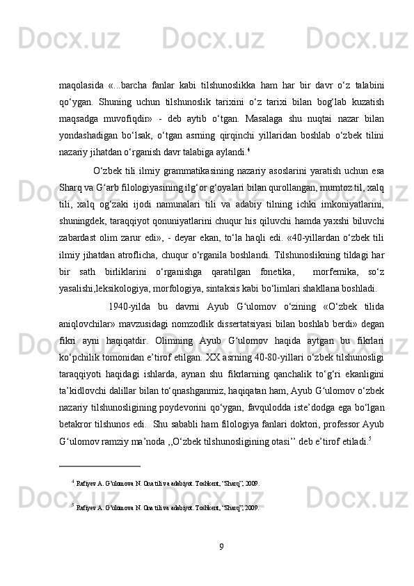 maqolasida   «...barcha   fanlar   kabi   tilshunoslikka   ham   har   bir   davr   o‘z   talabini
qo‘ygan.   Shuning   uchun   tilshunoslik   tarixini   o‘z   tarixi   bilan   bog‘lab   kuzatish
maqsadga   muvofiqdir»   -   deb   aytib   o‘tgan.   Masalaga   shu   nuqtai   nazar   bilan
yondashadigan   bo‘lsak,   o‘tgan   asrning   qirqinchi   yillaridan   boshlab   o‘zbek   tilini
nazariy jihatdan o‘rganish davr talabiga aylandi. 4
        O‘zbek   tili   ilmiy   grammatikasining   nazariy   asoslarini   yaratish   uchun  esa
Sharq va G arb filologiyasining ilg‘or g‘oyalari bilan qurollangan, mumtoz til, xalqʻ
tili,   xalq   og‘zaki   ijodi   namunalari   tili   va   adabiy   tilning   ichki   imkoniyatlarini,
shuningdek, taraqqiyot qonuniyatlarini chuqur his qiluvchi hamda yaxshi biluvchi
zabardast   olim   zarur   edi»,   -   deyar   ekan,   to‘la   haqli   edi.   «40-yillardan   o‘zbek   tili
ilmiy  jihatdan   atroflicha,  chuqur   o‘rganila  boshlandi.   Tilshunoslikning   tildagi  har
bir   sath   birliklarini   o‘rganishga   qaratilgan   fonetika,     morfemika,   so‘z
yasalishi,leksikologiya, morfologiya, sintaksis kabi bo‘limlari shakllana boshladi. 
        1940-yilda   bu   davrni   Ayub   G ulomov   o‘zining   «O‘zbek   tilida	
ʻ
aniqlovchilar»   mavzusidagi   nomzodlik   dissertatsiyasi   bilan   boshlab   berdi»   degan
fikri   ayni   haqiqatdir.   Olimning   Ayub   G ulomov   haqida   aytgan   bu   fikrlari	
ʻ
ko‘pchilik tomonidan e’tirof etilgan. XX asrning 40-80-yillari o‘zbek tilshunosligi
taraqqiyoti   haqidagi   ishlarda,   aynan   shu   fikrlarning   qanchalik   to‘g‘ri   ekanligini
ta’kidlovchi dalillar bilan to‘qnashganmiz, haqiqatan ham, Ayub G ulomov o‘zbek	
ʻ
nazariy tilshunosligining poydevorini qo‘ygan, favqulodda iste’dodga ega bo‘lgan
betakror tilshunos edi.  Shu sababli ham filologiya fanlari doktori, professor Ayub
G ulomov ramziy ma’noda ,,O‘zbek tilshunosligining otasi’’ deb e’tirof etiladi.	
ʻ 5
4
  Rafiyev   A .  G ’ ulomova   N .  Ona   tili   va   adabiyot .  Toshkent, “Sharq”, 2009. 
5
  Rafiyev A. G’ulomova N. Ona tili va adabiyot. Toshkent, “Sharq”, 2009. 
9 