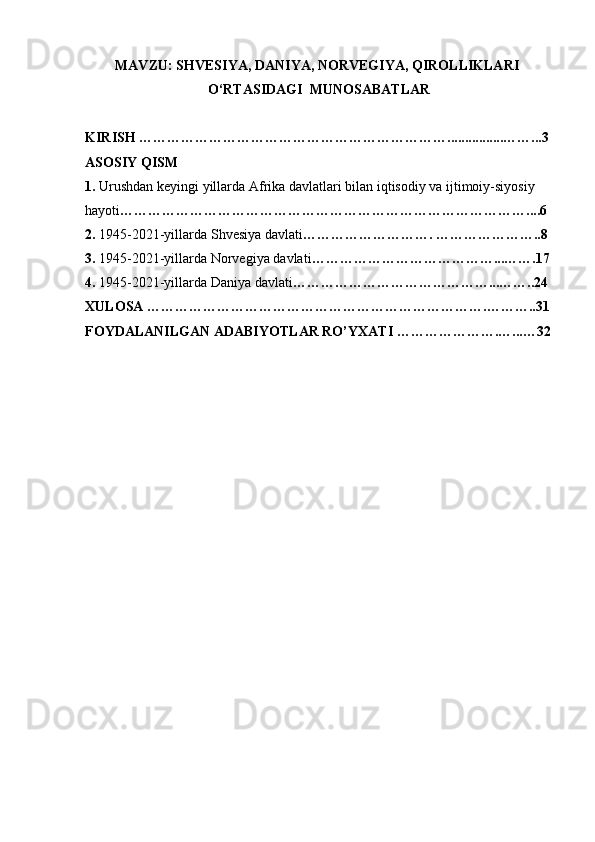 MAVZU:   SHVESIYA,   DANIYA,   NORVEGIYA,   QIROLLIKLARI  
O‘RTASIDAGI     MUNOSABATLAR
   
KIRISH   …………………………………………………………................……...3  
ASOSIY   QISM
1.  Urushdan   keyingi   yillarda   Afrika   davlatlari   bilan iqtisodiy   va ijtimoiy-siyosiy    
hayoti ……………………………………………………………………………....6
2.  1945-2021-yillarda   Shvesiya   davlati ……………………….   …………………..8    
3.   1945-2021-yillarda   Norvegiya   davlati …………………………………...… …. 17    
4.   1945-2021-yillarda   Daniya   davlati ……………………………………...……..24  
XULOSA   ……………………………………………………………….………..31  
FOYDALANILGAN ADABIYOTLAR	 RO’YXATI   ………………….…...…32
   
   
   
   
   
   
   
   
   
    