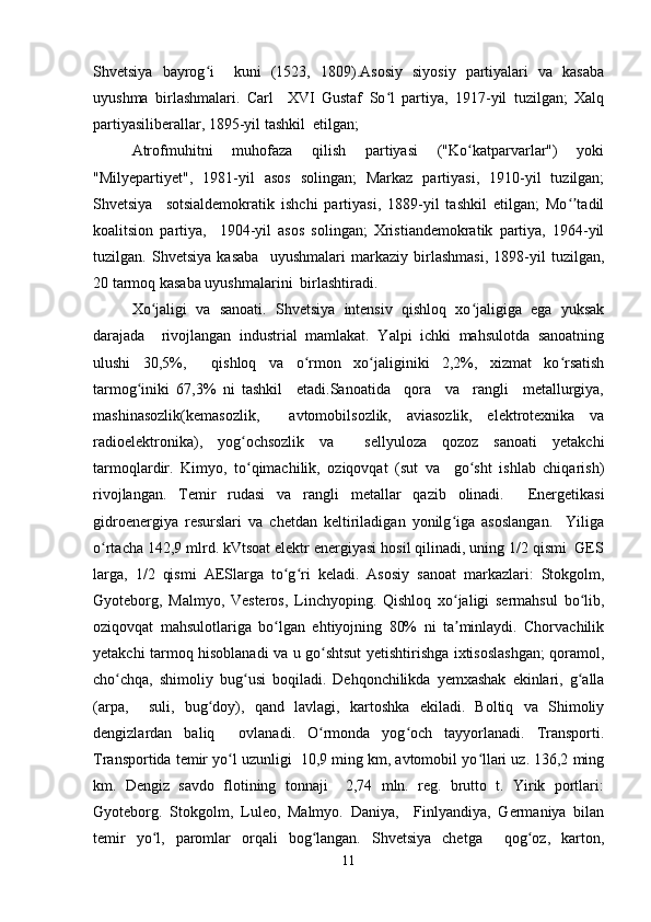 Shvetsiya   bayrog i     kuni   (1523,   1809).Asosiy   siyosiy   partiyalari   va   kasabaʻ
uyushma   birlashmalari.   Carl     XVI   Gustaf   So l   partiya,   1917-yil   tuzilgan;   Xalq	
ʻ
partiyasiliberallar, 1895-yil tashkil  etilgan;  
Atrofmuhitni   muhofaza   qilish   partiyasi   ("Ko katparvarlar")   yoki	
ʻ
"Milyepartiyet",   1981-yil   asos   solingan;   Markaz   partiyasi,   1910-yil   tuzilgan;
Shvetsiya     sotsialdemokratik   ishchi   partiyasi,   1889-yil   tashkil   etilgan;   Mo tadil	
ʻʼ
koalitsion   partiya,     1904-yil   asos   solingan;   Xristiandemokratik   partiya,   1964-yil
tuzilgan.   Shvetsiya   kasaba     uyushmalari   markaziy   birlashmasi,   1898-yil   tuzilgan,
20 tarmoq kasaba uyushmalarini  birlashtiradi.  
Xo jaligi   va   sanoati.   Shvetsiya   intensiv   qishloq   xo jaligiga   ega   yuksak	
ʻ ʻ
darajada     rivojlangan   industrial   mamlakat.   Yalpi   ichki   mahsulotda   sanoatning
ulushi   30,5%,     qishloq   va   o rmon   xo jaliginiki   2,2%,   xizmat   ko rsatish	
ʻ ʻ ʻ
tarmog iniki   67,3%   ni   tashkil     etadi.Sanoatida     qora     va     rangli     metallurgiya,	
ʻ
mashinasozlik(kemasozlik,     avtomobilsozlik,   aviasozlik,   elektrotexnika   va
radioelektronika),   yog ochsozlik   va     sellyuloza   qozoz   sanoati   yetakchi	
ʻ
tarmoqlardir.   Kimyo,   to qimachilik,   oziqovqat   (sut   va     go sht   ishlab   chiqarish)
ʻ ʻ
rivojlangan.   Temir   rudasi   va   rangli   metallar   qazib   olinadi.     Energetikasi
gidroenergiya   resurslari   va   chetdan   keltiriladigan   yonilg iga   asoslangan.     Yiliga	
ʻ
o rtacha 142,9 mlrd. kVtsoat elektr energiyasi hosil qilinadi, uning 1/2 qismi  GES	
ʻ
larga,   1/2   qismi   AESlarga   to g ri   keladi.   Asosiy   sanoat   markazlari:   Stokgolm,	
ʻ ʻ
Gyoteborg,   Malmyo,   Vesteros,   Linchyoping.   Qishloq   xo jaligi   sermahsul   bo lib,	
ʻ ʻ
oziqovqat   mahsulotlariga   bo lgan   ehtiyojning   80%   ni   ta minlaydi.   Chorvachilik	
ʻ ʼ
yetakchi tarmoq hisoblanadi va u go shtsut yetishtirishga ixtisoslashgan; qoramol,	
ʻ
cho chqa,   shimoliy   bug usi   boqiladi.   Dehqonchilikda   yemxashak   ekinlari,   g alla	
ʻ ʻ ʻ
(arpa,     suli,   bug doy),   qand   lavlagi,   kartoshka   ekiladi.   Boltiq   va   Shimoliy	
ʻ
dengizlardan   baliq     ovlanadi.   O rmonda   yog och   tayyorlanadi.   Transporti.	
ʻ ʻ
Transportida temir yo l uzunligi  10,9 ming km, avtomobil yo llari uz. 136,2 ming	
ʻ ʻ
km.   Dengiz   savdo   flotining   tonnaji     2,74   mln.   reg.   brutto   t.   Yirik   portlari:
Gyoteborg.   Stokgolm,   Luleo,   Malmyo.   Daniya,     Finlyandiya,   Germaniya   bilan
temir   yo l,   paromlar   orqali   bog langan.   Shvetsiya   chetga     qog oz,   karton,	
ʻ ʻ ʻ
11 