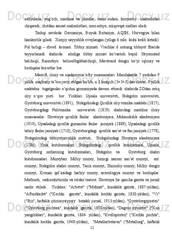 sellyuloza,   yog och,   mashina   va   jihozlar,   temir   rudasi,   kimyoviy     mahsulotlarʻ
chiqaradi; chetdan sanoat mahsulotlari, xom ashyo, oziqovqat mollari oladi.  
Tashqi   savdoda   Germaniya,   Buyuk   Britaniya,   AQSH,   Norvegiya   bilan
hamkorlik qiladi.   Xorijiy sayyohlik rivojlangan (yiliga 6 mln. kishi kelib ketadi).
Pul   birligi   –   shved     kronasi.   Tibbiy   xizmati.   Vrachlar   6   untning   tibbiyot   ftlarida
tayyorlanadi.   shahrida     aholiga   tibbiy   xizmat   ko rsatish   bepul.   Stryomstad	
ʻ
balchiqli,   Rannebyu     balneolbgikbalchiqli,   Marstrand   dengiz   bo yi   iqlimiy   va	
ʻ
boshqalar kurortlar bor.  
Maorifi,   ilmiy   va   madaniyma rifiy   muassasalari.   Mamlakatda   7   yoshdan   9	
ʼ
yillik  majburiy ta lim joriy etilgan bo lib, u 3 bosqich (3+3+3) dan iborat. 9 yillik	
ʼ ʻ
maktabni   tugatganlar o qishni gimnaziyada davom ettiradi. shahrida ZOdan ortiq	
ʻ
oliy   o quv   yurti     bor.   Yiriklari:   Upsala   universiteti,   Stokgolm   universiteti,	
ʻ
Gyoteborg universiteti (1891),  Stokgolmdagi Qirollik oliy texnika maktabi (1827),
Gyoteborgdagi   Politexnika     universiteti   (1829).   shahridagi   mashhur   ilmiy
muassasalar:   Shvetsiya   qirollik   fanlar     akademiyasi,   Muhandislik   akademiyasi
(1919), Upsaladagi  qirollik gumanitar fanlar   jamiyati (1889), Upsaladagi  qirollik
tabiiy fanlar jamiyati (1710), Gyoteborgdagi  qirollik san at va fan jamiyati (1778),	
ʼ
Stokgolmdagi   tibbiyotjarrohlik   instituti,     Stokgolmdagi   Shvetsiya   akademiyasi
(1786).   Yirik   kutubxonalari:   Stokgolmdagi     qirollik   kutubxonasi,   Upsala,
Gyoteborg   untlarining   kutubxonalari,   Stokgolm   va     Gyoteborg   shahri
kutubxonalari.   Muzeylari:   Milliy   muzey,   hozirgi   zamon   san at   muzeyi,     ent.	
ʼ
muzeyi,   Stokgolm   shahri   muzeyi,   Tarix   muzeyi,   Shimoliy   muzey,   Milliy   dengiz
muzeyi,   Kronan   qal asidagi   harbiy   muzey,   arxeologiya   muzeyi   va   boshqalar.	
ʼ
Matbuoti,  radioeshittirishi va teleko rsatuvi. Shvetsiya bir qancha gazeta va jurnal	
ʻ
nashr   etiladi.     Yiriklari:   "Arbetet"   ("Mehnat",   kundalik   gazeta,   1887-yildan),
"Aftonbladet"   ("Kechki     gazeta",   kundalik   kechki   gazeta,   1830-yildan),   "Vi"
("Biz",   haftalik   ijtimoiysiyosiy     bezakli   jurnal,   1913-yildan),   "Gyotebergsposten"
("Gyoteborg   pochtasi",   kundalik     gazeta,   1858-yildan),   "Dagens   nyuxeter"   ("Kun
yangiliklari",   kundalik   gazeta,   1864-   yildan),   "Kvellsposten"   ("Kechki   pochta",
kundalik   kechki   gazeta,   1948-yildan),     "Metallarbetaren"   ("Metallurg",   haftalik
12 