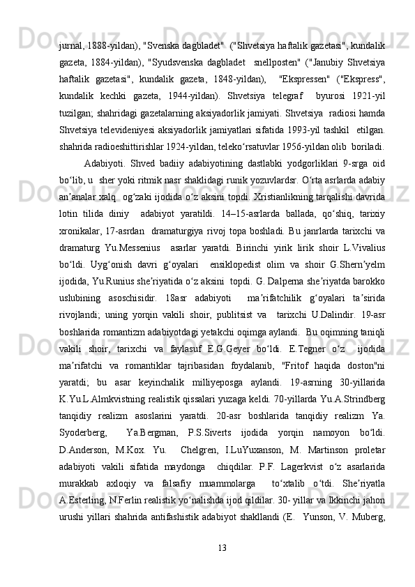 jurnal, 1888-yildan), "Svenska dagbladet"  ("Shvetsiya haftalik gazetasi", kundalik
gazeta,   1884-yildan),   "Syudsvenska   dagbladet     snellposten"   ("Janubiy   Shvetsiya
haftalik   gazetasi",   kundalik   gazeta,   1848-yildan),     "Ekspressen"   ("Ekspress",
kundalik   kechki   gazeta,   1944-yildan).   Shvetsiya   telegraf     byurosi   1921-yil
tuzilgan; shahridagi gazetalarning aksiyadorlik jamiyati. Shvetsiya   radiosi hamda
Shvetsiya televideniyesi  aksiyadorlik jamiyatlari sifatida 1993-yil tashkil    etilgan.
shahrida radioeshittirishlar 1924-yildan, teleko rsatuvlar 1956-yildan olib  boriladi.ʻ
Adabiyoti.   Shved   badiiy   adabiyotining   dastlabki   yodgorliklari   9-srga   oid
bo lib, u  sher yoki ritmik nasr shaklidagi runik yozuvlardsr. O rta asrlarda adabiy	
ʻ ʻ
an analar xalq   og zaki  ijodida o z aksini  topdi. Xristianlikning tarqalishi  davrida
ʼ ʻ ʻ
lotin   tilida   diniy     adabiyot   yaratildi.   14–15-asrlarda   ballada,   qo shiq,   tarixiy	
ʻ
xronikalar,   17-asrdan     dramaturgiya   rivoj   topa   boshladi.   Bu   janrlarda   tarixchi   va
dramaturg   Yu.Messenius     asarlar   yaratdi.   Birinchi   yirik   lirik   shoir   L.Vivalius
bo ldi.   Uyg onish   davri   g oyalari     ensiklopedist   olim   va   shoir   G.Shern yelm	
ʻ ʻ ʻ ʼ
ijodida, Yu.Runius she riyatida o z aksini  topdi. G. Dalperna she riyatda barokko	
ʼ ʻ ʼ
uslubining   asoschisidir.   18asr   adabiyoti     ma rifatchilik   g oyalari   ta sirida	
ʼ ʻ ʼ
rivojlandi;   uning   yorqin   vakili   shoir,   publitsist   va     tarixchi   U.Dalindir.   19-asr
boshlarida romantizm adabiyotdagi yetakchi oqimga aylandi.  Bu oqimning taniqli
vakili   shoir,   tarixchi   va   faylasuf   E.G.Geyer   bo ldi.   E.Tegner   o z     ijodida
ʻ ʻ
ma rifatchi   va   romantiklar   tajribasidan   foydalanib,   "Fritof   haqida   doston"ni	
ʼ
yaratdi;   bu   asar   keyinchalik   milliyeposga   aylandi.   19-asrning   30-yillarida
K.Yu.L.Almkvistning realistik qissalari yuzaga keldi. 70-yillarda Yu.A.Strindberg
tanqidiy   realizm   asoslarini   yaratdi.   20-asr   boshlarida   tanqidiy   realizm   Ya.
Syoderberg,     Ya.Bergman,   P.S.Siverts   ijodida   yorqin   namoyon   bo ldi.	
ʻ
D.Anderson,   M.Kox.   Yu.     Chelgren,   I.LuYuxanson,   M.   Martinson   proletar
adabiyoti   vakili   sifatida   maydonga     chiqdilar.   P.F.   Lagerkvist   o z   asarlarida	
ʻ
murakkab   axloqiy   va   falsafiy   muammolarga     to xtalib   o tdi.   She riyatla	
ʻ ʻ ʼ
A.Esterling, N.Ferlin realistik yo nalishda ijod qildilar. 30- yillar va Ikkinchi jahon	
ʻ
urushi   yillari   shahrida   antifashistik   adabiyot   shakllandi   (E.     Yunson,   V.   Muberg,
13 