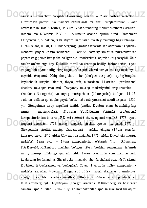 san atda     romantizm   tarqaldi.   19-asrning   2-yarmi   –   20asr   boshlarida   A.Sorn,ʼ
E.Yusefson   portret     va   maishiy   kartinalarda   realizmni   rivojlantirdilar.   20-asr
haykaltaroshligida K.Milles,   B.Yurt, B.Marklundning monumentalbezak asarlari,
rassomlikda   S.Derkert,   E.Yulli,     A.Amelin   asarlari   ajralib   turadi.   Rassomlar
I.Gryunevald, V.Nilson, S.Xalstryom   kartinalari maishiy mavzuga bag ishlangan.	
ʻ
F.   fan   Shans,   K.Du,   L.   Lindebergning     grafik   asarlarida   san atkorlarning   yuksak	
ʼ
mahorati   yaqqol   ko zga   tashlanadi.   20-asr   Sh     tasviriy   san atida   syurrealizmdan	
ʻ ʼ
popart va giperrealizmgacha bo lgan turli modernistik  oqimlar keng tarqaldi. Xalq	
ʻ
san ati   an analarga  boy. Kulollik,  metall  va  charmga badiiy   ishlov  berish,  suyak	
ʼ ʼ
va yog och o ymakorligi rivojlangan. Musiqasi. Skandinaviya   musiqa madaniyati	
ʻ ʻ
oqimida   rivojlandi.   Xalq   cholg ulari   –   lur   (cho pon   burg usi),     qo ng iroqcha,	
ʻ ʻ ʻ ʻ ʻ
keyinchalik   skripka,   klarnet,   fleyta,   arfa,   akkordeon.   11-asrdan     professional
cherkov   musiqasi   rivojlandi.   Dunyoviy   musiqa   madaniyatini   tarqatuvchilar     –
skaldlar   (13-asrgacha)   va   sayoq   musiqachilar   (16-asrgacha)   bo lgan.   14–15-	
ʻ
asrlarda  ballada qo shiqlar paydo bo ldi. 16-asrda protestant xorali tarqaldi. 1526-	
ʻ ʻ
yil     Stokgolmda   saroy   kapellasi   tuzildi   [dastlab   Dyuben   oilasi   boshchiligidagi
nemis     musiqachilari,   18-asrdan   Yu.X.Rumen   (birinchi   professional
kompozitorlardan   biri)   va     F.Uttini   (birinchi   shved   operasi   muallifi,   1773,   opera
truppasi   asoschisi,   1773,   uning     negizida   qirollik   operasi   tuzilgan)].   1771-yil
Stokgolmda   qirollik   musiqa   akademiyasi     tashkil   etilgan   (19-asr   oxiridan
konservatoriya, 1940-yildan Oliy musiqa maktabi, 1971- yildan Davlat oliy musiqa
maktabi).   18asr   oxiri   –   19-asr   kompozitorlari   o rtasida   Yu.     G.Nauman,	
ʻ
F.A.Bervald,   K.Stenborg   mashhur   bo lgan.   19-asr   boshlari   romantizm     ta sirida	
ʻ ʼ
milliy   musiqa   folkloriga   qiziqish   ortdi.   19-asr   2-yarmida   kompozitorlar   xalq
kuylaridan foydalandilar. Shved vokal maktabi jahonda shuhrat qozondi (Ye.Lind,
K.Nilson,   E.Gulbranson   va   boshqalar).   20-asr   1-yarmida   milliy   kompozitorlik
maktabi     asoschisi   V.PetersonBerger   ijod   qildi   (musiqali   dramalar,   5   simfoniya,
cholg u     asboblari   asarlari   muallifi).   20-asrning   o rtalarida   kompozitorlardan	
ʻ ʻ
K.M.Atterberg,   yil     Nyustryom   (cholg u   asarlari),   X.Rusenberg   va   boshqalar	
ʻ
samarali   ijod   qildilar.   1950–   70-yillar   kompozitorlari   ijodiga   avangardizm   oqimi
15 