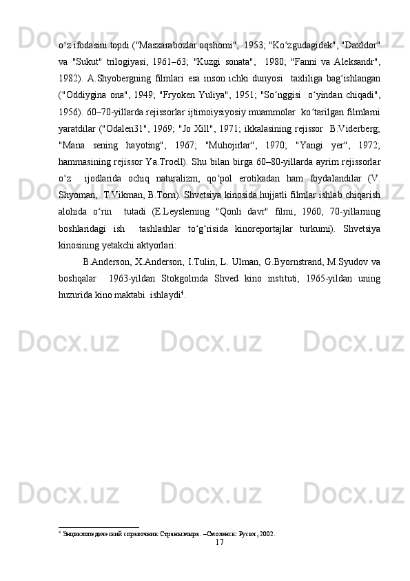 o z ifodasini topdi ("Masxarabozlar oqshomi",  1953; "Ko zgudagidek", "Daxldor"ʻ ʻ
va   "Sukut"   trilogiyasi,   1961–63;   "Kuzgi   sonata",     1980;   "Fanni   va   Aleksandr",
1982).   A.Shyobergning   filmlari   esa   inson   ichki   dunyosi     taxliliga   bag ishlangan	
ʻ
("Oddiygina   ona",   1949;   "Fryoken   Yuliya",  1951;   "So nggisi     o yindan   chiqadi",	
ʻ ʻ
1956). 60–70-yillarda rejissorlar ijtimoiysiyosiy muammolar   ko tarilgan filmlarni	
ʻ
yaratdilar  ("Odalen31", 1969;  "Jo Xill", 1971;  ikkalasining rejissor    B.Viderberg;
"Mana   sening   hayoting",   1967;   "Muhojirlar",   1970;   "Yangi   yer",   1972;
hammasining rejissor  Ya.Troell). Shu bilan birga 60–80-yillarda ayrim  rejissorlar
o z     ijodlarida   ochiq   naturalizm,   qo pol   erotikadan   ham   foydalandilar   (V.	
ʻ ʻ
Shyoman,  T.Vikman, B.Torn). Shvetsiya kinosida hujjatli filmlar ishlab chiqarish
alohida   o rin     tutadi   (E.Leyslerning   "Qonli   davr"   filmi,   1960;   70-yillarning	
ʻ
boshlaridagi   ish     tashlashlar   to g risida   kinoreportajlar   turkumi).   Shvetsiya	
ʻ ʻ
kinosining yetakchi aktyorlari:  
B.Anderson,   X.Anderson,   I.Tulin,   L.   Ulman,   G.Byornstrand,   M.Syudov   va
boshqalar     1963-yildan   Stokgolmda   Shved   kino   instituti,   1965-yildan   uning
huzurida kino maktabi  ishlaydi 4
.  
4
 Энциклопедический справочник Страны мыра. –Смоленск: Русич, 2002.  
17 