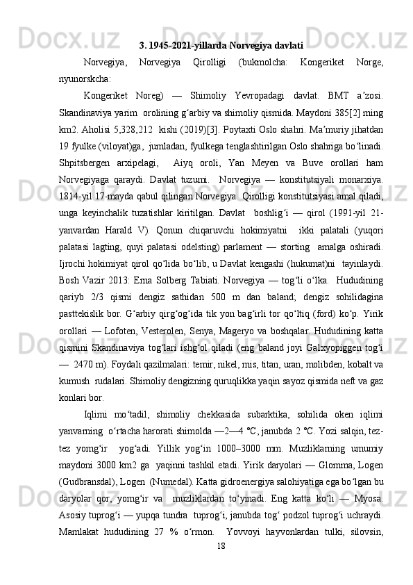3. 1945-2021-yillarda	 Norvegiya	 davlati
Norvegiya,   Norvegiya   Qirolligi   (bukmolcha:   Kongeriket   Norge,
nyunorskcha:  
Kongeriket   Noreg)   —   Shimoliy   Yevropadagi   davlat.   BMT   a zosi.	
ʼ
Skandinaviya yarim  orolining g arbiy va shimoliy qismida. Maydoni 385[2] ming	
ʻ
km2. Aholisi 5,328,212   kishi (2019)[3]. Poytaxti Oslo shahri. Ma muriy jihatdan	
ʼ
19 fyulke (viloyat)ga,  jumladan, fyulkega tenglashtirilgan Oslo shahriga bo linadi.	
ʻ
Shpitsbergen   arxipelagi,     Aiyq   oroli,   Yan   Meyen   va   Buve   orollari   ham
Norvegiyaga   qaraydi.   Davlat   tuzumi.     Norvegiya   —   konstitutsiyali   monarxiya.
1814-yil 17-mayda qabul qilingan Norvegiya  Qirolligi konstitutsiyasi amal qiladi,
unga   keyinchalik   tuzatishlar   kiritilgan.   Davlat     boshlig i   —   qirol   (1991-yil   21-	
ʻ
yanvardan   Harald   V).   Qonun   chiqaruvchi   hokimiyatni     ikki   palatali   (yuqori
palatasi   lagting,   quyi   palatasi   odelsting)   parlament   —   storting     amalga   oshiradi.
Ijrochi hokimiyat qirol qo lida bo lib, u Davlat kengashi  (hukumat)ni   tayinlaydi.	
ʻ ʻ
Bosh   Vazir   2013:   Erna   Solberg   Tabiati.   Norvegiya   —   tog li   o lka.     Hududining	
ʻ ʻ
qariyb   2/3   qismi   dengiz   sathidan   500   m   dan   baland;   dengiz   sohilidagina
pasttekislik  bor. G arbiy qirg og ida tik yon bag irli  tor  qo ltiq (ford)  ko p. Yirik	
ʻ ʻ ʻ ʻ ʻ ʻ
orollari   —   Lofoten,   Vesterolen,   Senya,   Mageryo   va   boshqalar.   Hududining   katta
qismini   Skandinaviya   tog lari   ishg ol   qiladi   (eng   baland   joyi   Galxyopiggen   tog i	
ʻ ʻ ʻ
—  2470 m). Foydali qazilmalari: temir, nikel, mis, titan, uran, molibden, kobalt va
kumush  rudalari. Shimoliy dengizning quruqlikka yaqin sayoz qismida neft va gaz
konlari bor.  
Iqlimi   mo tadil,   shimoliy   chekkasida   subarktika,   sohilida   oken   iqlimi	
ʻ
yanvarning  o rtacha harorati shimolda —2—4 °C, janubda 2 °C. Yozi salqin, tez-	
ʻ
tez   yomg ir     yog adi.   Yillik   yog in   1000–3000   mm.   Muzliklarning   umumiy	
ʻ ʻ ʻ
maydoni   3000  km2  ga    yaqinni   tashkil  etadi.  Yirik  daryolari  —  Glomma,  Logen
(Gudbransdal), Logen  (Numedal). Katta gidroenergiya salohiyatiga ega bo lgan bu	
ʻ
daryolar   qor,   yomg ir   va     muzliklardan   to yinadi.   Eng   katta   ko li   —   Myosa.	
ʻ ʻ ʻ
Asosiy tuprog i — yupqa tundra   tuprog i, janubda tog  podzol tuprog i uchraydi.	
ʻ ʻ ʻ ʻ
Mamlakat   hududining   27   %   o rmon.     Yovvoyi   hayvonlardan   tulki,   silovsin,	
ʻ
18 