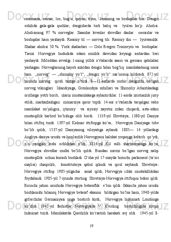 rosomaxa,   suvsar,   los,   bug u,   quyon,   tiyin,     lemming   va   boshqalar   bor.   Dengizʻ
sohilida   gala-gala   qushlar,   dengizlarda   turli   baliq   va     tyulen   ko p.   Aholisi.	
ʻ
Aholisining   97   %   norveglar.   Saamlar   kvenlar   shvedlar   danlar     nemislar   va
boshqalar   ham   yashaydi.   Rasmiy   til   —   norveg   tili.   Rasmiy   din   —     lyuteranlik.
Shahar   aholisi   50   %.   Yirik   shaharlari   —   Oslo   Bergen   Tronxeym   va     boshqalar.
Tarixi.   Norvegiya   hududida   odam   muzlik   davridan   keyingi   asrlardan   beri
yashaydi.   Miloddan   avvalgi   1-ming   yillik   o rtalarida   saam   va   german   qabilalari	
ʻ
yashagan. Norveglarning hayoti azaldan dengiz bilan bog liq: mamlakatning nomi	
ʻ
ham     „norveg“   —   „shimoliy   yo l“,   „dengiz   yo li“   ma nosini   bildiradi.   872-yil	
ʻ ʻ ʼ
birinchi   norveg     qiroli   taxtga   o tirdi.   8—11-asrlarda   mohir   dengizchi   bo lgan
ʻ ʻ
norveg   vikinglari     Islandiyaga,   Grenlandiya   sohillari   va   Shimoliy   Atlantikadagi
orollarga yetib borib,   ularni mustamlakaga aylantirdilar. 11-asrda xristianlik joriy
etildi,   markazlashgan     monarxiya   qaror   topdi.   14-asr   o rtalarida   tarqalgan   vabo	
ʻ
mamlakat   xo jaligini,   ijtimoiy     va   siyosiy   xayotni   izdan   chiqardi,   asta-sekin	
ʻ
mustaqillik   barbod   bo lishiga   olib   bordi.     1319-yil   Shvetsiya,   1380-yil   Daniya	
ʻ
bilan   ittifoq   tuzdi.   1397-yil   Kalmar   ittifoqiga   ko ra,     Norvegiya   Daniyaga   tobe	
ʻ
bo lib   qoldi,   1537-yil   Daniyaning   viloyatiga   aylandi.   1805—   14   yillardagi	
ʻ
Angliya-daniya urushi va hosilsizlik Norvegiyani halokat yoqasiga keltirib  qo ydi,	
ʻ
o n   minglab   kishi   ochlikdan   o ldi.   1814-yil   Kil   sulh   shartnomasiga   ko ra,	
ʻ ʻ ʻ
Norvegiya   shvedlar   mulki   bo lib   qoldi.   Bundan   norozi   bo lgan   norveg   xalqi	
ʻ ʻ
mustaqillik   uchun kurash boshladi. O sha yil 17-mayda birinchi parlament (ta sis	
ʻ ʼ
majlisi)   chaqirilib,     konstitutsiya   qabul   qilindi   va   qirol   saylandi.   Shvetsiya-
Norvegiya   ittifoqi   1905-yilgacha     amal   qildi,   Norvegiya   ichki   mustakillikdan
foydalandi. 1905-yil 7-iyunda storting   Shvetsiya-Norvegiya ittifoqini bekor qildi.
Birinchi   jahon   urushida   Norvegiya   betaraflik     e lon   qildi.   Ikkinchi   jahon   urushi	
ʼ
boshlanishi   bilanoq   Norvegiya   betaraf   ekanini     bildirgan   bo lsa   ham,   1940-yilda	
ʻ
gitlerchilar   Germaniyasi   unga   bostirib   kirdi,     Norvegiya   hukumati   Londonga
ko chdi.   1942-yil   fashistlar   Norvegiyada   V.   Kvisling     boshchiligida   sotqin	
ʻ
hukumat   tuzdi.   Mamlakatda   Qarshilik   ko rsatish   harakati   avj   oldi.     1945-yil   8-	
ʻ
19 