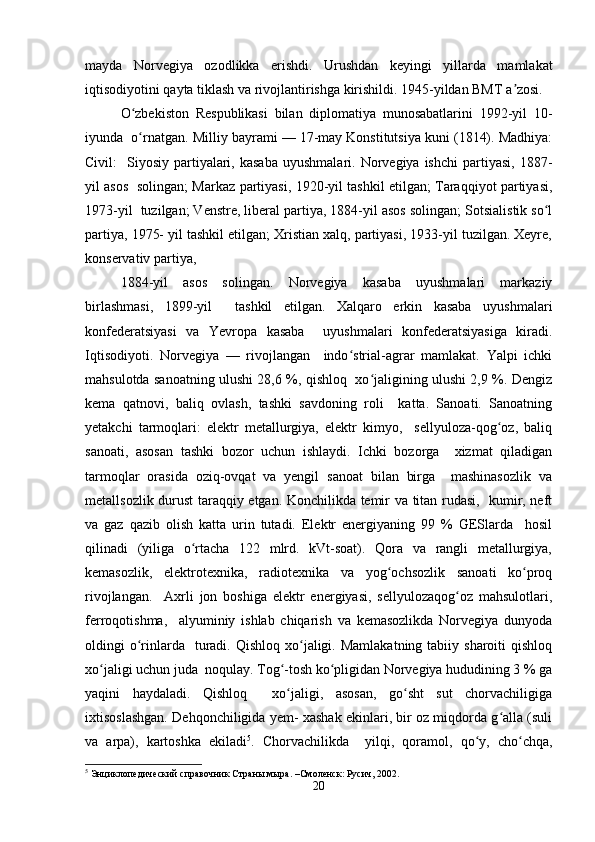 mayda   Norvegiya   ozodlikka   erishdi.   Urushdan   keyingi   yillarda   mamlakat
iqtisodiyotini qayta tiklash va rivojlantirishga kirishildi. 1945-yildan BMT a zosi.  ʼ
O zbekiston   Respublikasi   bilan   diplomatiya   munosabatlarini   1992-yil   10-	
ʻ
iyunda  o rnatgan. 
ʻ Milliy bayrami — 17-may Konstitutsiya kuni (1814). Madhiya:
Civil:     Siyosiy  partiyalari,  kasaba  uyushmalari.   Norvegiya  ishchi   partiyasi,  1887-
yil asos   solingan; Markaz partiyasi, 1920-yil tashkil etilgan; Taraqqiyot partiyasi,
1973-yil  tuzilgan; Venstre, liberal partiya, 1884-yil asos solingan; Sotsialistik so l	
ʻ
partiya, 1975- yil tashkil etilgan; Xristian xalq, partiyasi, 1933-yil tuzilgan. Xeyre,
konservativ partiya,  
1884-yil   asos   solingan.   Norvegiya   kasaba   uyushmalari   markaziy
birlashmasi,   1899-yil     tashkil   etilgan.   Xalqaro   erkin   kasaba   uyushmalari
konfederatsiyasi   va   Yevropa   kasaba     uyushmalari   konfederatsiyasiga   kiradi.
Iqtisodiyoti.   Norvegiya   —   rivojlangan     indo strial-agrar   mamlakat.   Yalpi   ichki	
ʻ
mahsulotda sanoatning ulushi 28,6 %, qishloq   xo jaligining ulushi 2,9 %. Dengiz	
ʻ
kema   qatnovi,   baliq   ovlash,   tashki   savdoning   roli     katta.   Sanoati.   Sanoatning
yetakchi   tarmoqlari:   elektr   metallurgiya,   elektr   kimyo,     sellyuloza-qog oz,   baliq	
ʻ
sanoati,   asosan   tashki   bozor   uchun   ishlaydi.   Ichki   bozorga     xizmat   qiladigan
tarmoqlar   orasida   oziq-ovqat   va   yengil   sanoat   bilan   birga     mashinasozlik   va
metallsozlik durust taraqqiy etgan. Konchilikda temir va titan rudasi,   kumir, neft
va   gaz   qazib   olish   katta   urin   tutadi.   Elektr   energiyaning   99   %   GESlarda     hosil
qilinadi   (yiliga   o rtacha   122   mlrd.   kVt-soat).   Qora   va   rangli   metallurgiya,	
ʻ
kemasozlik,   elektrotexnika,   radiotexnika   va   yog ochsozlik   sanoati   ko proq	
ʻ ʻ
rivojlangan.     Axrli   jon   boshiga   elektr   energiyasi,   sellyulozaqog oz   mahsulotlari,	
ʻ
ferroqotishma,     alyuminiy   ishlab   chiqarish   va   kemasozlikda   Norvegiya   dunyoda
oldingi  o rinlarda    turadi.  Qishloq  xo jaligi.  Mamlakatning  tabiiy sharoiti   qishloq	
ʻ ʻ
xo jaligi uchun juda  noqulay. Tog -tosh ko pligidan Norvegiya hududining 3 % ga	
ʻ ʻ ʻ
yaqini   haydaladi.   Qishloq     xo jaligi,   asosan,   go sht   sut   chorvachiligiga	
ʻ ʻ
ixtisoslashgan. Dehqonchiligida yem- xashak ekinlari, bir oz miqdorda g alla (suli	
ʻ
va   arpa),   kartoshka   ekiladi 5
.   Chorvachilikda     yilqi,   qoramol,   qo y,   cho chqa,	
ʻ ʻ
5
 Энциклопедический справочник Страны мыра. –Смоленск: Русич, 2002.  
20 