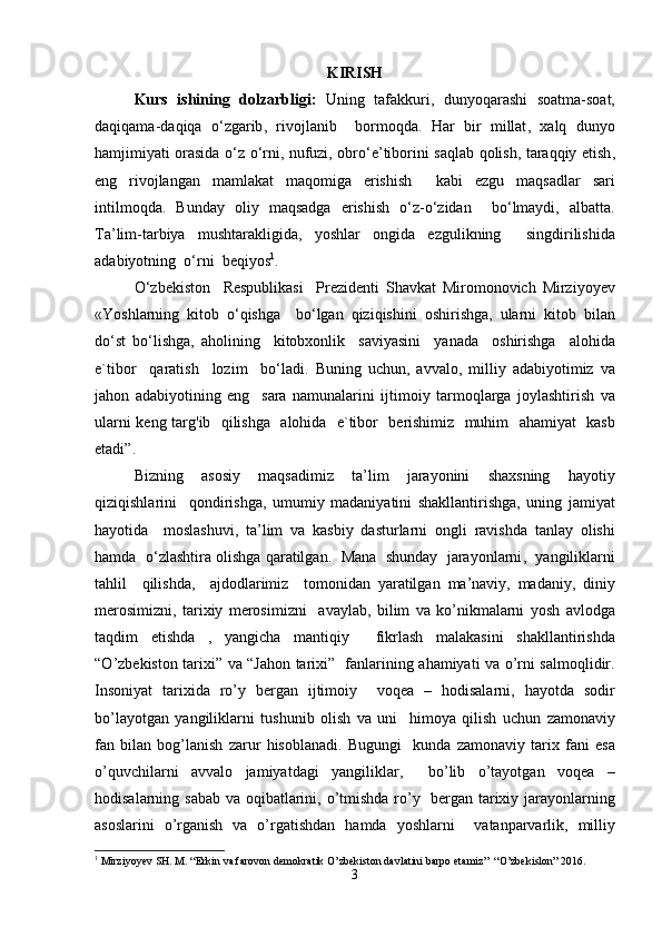 KIRISH
Kurs   ishining   dolzarbligi :   Uning   tafakkuri ,   dunyoqarashi   soatma - soat ,
daqiqama - daqiqa   o ‘ zgarib ,   rivojlanib     bormoqda .   Har   bir   millat ,   xalq   dunyo
hamjimiyati   orasida   o ‘ z   o ‘ rni ,   nufuzi ,   obro ‘ e ’ tiborini   saqlab   qolish ,   taraqqiy   etish ,
eng   rivojlangan   mamlakat   maqomiga   erishish     kabi   ezgu   maqsadlar   sari
intilmoqda .   Bunday   oliy   maqsadga   erishish   o ‘ z - o ‘ zidan     bo ‘ lmaydi ,   albatta .
Ta ’ lim - tarbiya   mushtarakligida ,   yoshlar   ongida   ezgulikning     singdirilishida
adabiyotning    o ‘ rni    beqiyos 1
.  
O ‘ zbekiston     Respublikasi     Prezidenti   Shavkat   Miromonovich   Mirziyoyev
« Yoshlarning   kitob   o ‘ qishga     bo ‘ lgan   qiziqishini   oshirishga ,   ularni   kitob   bilan
do ‘ st   bo ‘ lishga ,   aholining     kitobxonlik     saviyasini     yanada     oshirishga     alohida
e ` tibor     qaratish     lozim     bo ‘ ladi .   Buning   uchun ,   avvalo ,   milliy   adabiyotimiz   va
jahon   adabiyotining   eng     sara   namunalarini   ijtimoiy   tarmoqlarga   joylashtirish   va
ularni   keng   targ ' ib     qilishga     alohida     e ` tibor     berishimiz     muhim     ahamiyat     kasb
etadi ”.
Bizning   asosiy   maqsadimiz   ta ’ lim   jarayonini   shaxsning   hayotiy
qiziqishlarini     qondirishga ,   umumiy   madaniyatini   shakllantirishga ,   uning   jamiyat
hayotida     moslashuvi ,   ta ’ lim   va   kasbiy   dasturlarni   ongli   ravishda   tanlay   olishi
hamda     o ‘ zlashtira   olishga   qaratilgan .    Mana     shunday     jarayonlarni ,    yangiliklarni
tahlil     qilishda ,     ajdodlarimiz     tomonidan   yaratilgan   ma ’ naviy ,   madaniy ,   diniy
merosimizni ,   tarixiy   merosimizni     avaylab ,   bilim   va   ko ’ nikmalarni   yosh   avlodga
taqdim   etishda   ,   yangicha   mantiqiy     fikrlash   malakasini   shakllantirishda
“ O ’ zbekiston   tarixi ”   va   “ Jahon   tarixi ”    fanlarining   ahamiyati   va   o ’ rni   salmoqlidir .
Insoniyat   tarixida   ro ’ y   bergan   ijtimoiy     voqea   –   hodisalarni ,   hayotda   sodir
bo ’ layotgan   yangiliklarni   tushunib   olish   va   uni     himoya   qilish   uchun   zamonaviy
fan   bilan   bog ’ lanish   zarur   hisoblanadi .   Bugungi     kunda   zamonaviy   tarix   fani   esa
o ’ quvchilarni   avvalo   jamiyatdagi   yangiliklar ,     bo ’ lib   o ’ tayotgan   voqea   –
hodisalarning   sabab   va   oqibatlarini ,   o ’ tmishda   ro ’ y     bergan   tarixiy   jarayonlarning
asoslarini   o ’ rganish   va   o ’ rgatishdan   hamda   yoshlarni     vatanparvarlik ,   milliy
1
 Mirziyoyev SH. M. “Erkin va farovon demokratik O’zbekiston davlatini barpo etamiz”  “O’zbekislon” 2016.  
3 