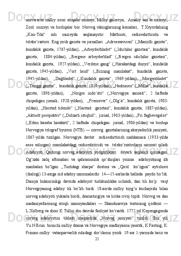 universitet   milliy   osori   atiqalar   muzeyi,   Milliy   galereya,     Amaliy   san at   muzeyi,ʼ
Zool.  muzeyi  va  boshqalar   bor.  Norveg vikinglarining kemalari,    T.Xeyerdalning
„Kon-Tiki“   soli   muzeyda   saqlanayotir.   Matbuoti,   radioeshittirishi   va
teleko rsatuvi. Eng yirik gazeta va jurnallari: „Adresseavisen“ („Manzilli gazeta“,	
ʻ
kundalik   gazeta,   1767-yildan),   „Arbeyderbladet“   („Ishchilar   gazetasi“,   kundalik
gazeta,     1884-yildan),   „Bergene   arbeyderblad“   („Bergen   ishchilar   gazetasi“,
kundalik   gazeta,     1927-yildan),   „Verdene   gang“   („Harakatdagi   dunyo“,   kundalik
gazeta,   1945-yildan),     „Vort     land“     („Bizning     mamlakat“,     kundalik     gazeta,
1945-yildan),     „Dagbladet“   („Kundalik   gazeta“,   1969-yildan),   „Morgenbladet“
(„Tonggi gazeta“,   kundalik gazeta, 1819-yildan), „Nashunen“ („Millat“, kundalik
gazeta,   1896-yildan),     „Norges   indo stri“   („Norvegiya   sanoati“,   2   haftada	
ʻ
chiqadigan   jurnali,   1920-yildan),     „Fremover“   („Olg a“,   kundalik   gazeta,   1903-	
ʻ
yildan),   „Harstad   tidende“   („Harstad     gazetasi“,   kundalik   gazeta,   1887-yildan),
„Aktuelt perspektiv“ („Dolzarb istiqbol“,  jurnal, 1963-yildan), „Fri fagbevegelse“
(„Erkin   kasaba   harakati“,   2   haftada   chiqadigan     jurnal,   1906-yildan)   va   boshqa
Norvegiya telegraf byurosi (NTB) — norveg  gazetalarining aksiyadorlik jamiyati,
1867-yilda   tuzilgan.   Norvegiya   davlat     radioeshittirish   mahkamasi   (1933-yilda
asos   solingan)   mamlakatdagi   radioeshitirish   va     teleko rsatuvlarni   nazorat   qiladi	
ʻ
Adabiyoti.   Qadimgi   norveg   adabiyoti   yodgorliklari     deyarli   saqlanib   qolmagan.
Og zaki   xalq   afsonalari   va   qahramonlik   qo shiqlari   yozma     adabiyotning   ilk	
ʻ ʻ
manbalari   bo lgan.   „Tushdagi   sharpa“   dostoni   va   „Qirol     ko zgusi“   aytishuvi	
ʻ ʻ
(dialogi) 13-asrga oid adabiy namunalardir. 14—15-asrlarda ballada  paydo bo ldi.	
ʻ
Daniya   hukmronligi   davrida   adabiyot   tushkunlikka   uchradi,   dan   tili   ko p     vaqt	
ʻ
Norvegiyaning   adabiy   tili   bo lib   turdi.   18-asrda   milliy   tuyg u   kuchayishi   bilan	
ʻ ʻ
norveg adabiyoti yuksala bordi, dramaturgiya va lirika rivoj topdi. Norveg va dan
madaniyatlarining   atoqli   namoyandalari   —   Skandinaviya   teatrining   ijodkori   —
L.Xolberg va shoir K.Tullin shu davrda faoliyat ko rsatdi. 1772-yil Kopengagenda	
ʻ
norveg   adabiyotini   tiklash   maqsadida   „Norveg   jamiyati“   tuzildi.   Shu   yili
Yu.N.Brun  birinchi milliy drama va Norvegiya madhiyasini yaratdi, K.Fasting, K.
Friman milliy  vatanparvarlik ruhidagi she rlarini yozdi. 19-asr 1-yarmida tarix va	
ʼ
22 