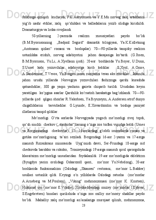 folklorga   qiziqish     kuchaydi,   P.K.Asbyornsen   va   Y.E.Mu   norveg   xalq   ertaklarini
yig ib   nashr   etdilar,   xalq     qo shiklari   va   balladalarini   yozib   olishga   kirishildi.ʻ ʻ
Dramaturgiya va lirika rivojlandi.  
50-yillarning   2-yarmida   realizm   xususiyatlari   paydo   bo ldi	
ʻ
(B.M.Byornsonning     „Badjaxl   Segurd“   dramatik   trilogiyasi,   Ya.K.Kolletning
„Amtmann   qizlari“   romani   va     boshqalar).   70—90-yillarda   tanqidiy   realizm
ustunlikka   erishib,   norveg   adabiyotini     jahon   darajasiga   ko tardi.   (G.Ibsen,	
ʻ
B.M.Byornson,   Yu.Li,   A.Xyellann   ijodi).   20-asr     boshlarida   Yu.Boyer,   U.Duun,
S.Unset   kabi   yozuvchilar   adabiyotga   kirib   keldilar.     S.Xyol,   A.Omre,
A.Sandemuse,   T.Vesos,   Yu.Borgen   inson   ruxiyatini   teran  aks   ettirdilar.    Ikkinchi
jahon   urushi   yillarida   Norvegiya   yozuvchilari   fashizmga   qarshi   kurashda
qatnashdilar,   300   ga   yaqin   yashirin   gazeta   chiqarib   turildi.   Urushdan   keyin
yaratilgan     ko pgina  asarlar  Qarshilik  ko rsatish   harakatiga  bag ishlandi.  70—90-	
ʻ ʻ ʻ
yillarda ijod   qilgan shoirlar R.Yakobsen, Ya.Bryuxeym, A.Andersen atrof dunyo
chigalliklarini     tasvirladilar.   G.Lyunde,   E.Xovardsxolm   va   boshqa   jamiyat
illatlarini tanqid qildilar.  
Me morligi.   O rta   asrlarda   Norvegiyada   yogoch   me morligi   rivoj   topdi,	
ʼ ʻ ʼ
qo sh sinchli  cherkov („stavkirka“)larning o ziga xos toifasi vujudga keldi (Urnes	
ʻ ʻ
va   Borgunnadagi     cherkovlar).   12—16-asrlardagi   g ishtli   imoratlarda   roman   va	
ʻ
gotika   me morligining     ta siri   seziladi.   Bergendagi   16-asr   2-yarmi   va   17-asrga	
ʼ ʼ
mansub   Rozenkrans   minorasida     Uyg onish   davri,   Ser-Frundagi   18-asrga   oid	
ʻ
cherkovda barokko va rokoko,   Tronxeymdagi 19-asrga mansub qirol qarorgohida
klassitsizm  me morligi  unsurlaridan    foydalanildi.  19-asr  me morligida  eklektizm	
ʼ ʼ
(Byugdyo   yarim   orolidagi   Oskarsxoll   qasri,     me mor   Yu.Nebelong),   20-asr	
ʼ
boshlarida   funksionalizm   (Oslodagi   „Skansen“   restorani,     me mor   L.Bakker)	
ʼ
usullari   ustunlik   qildi.   Keyingi   o n   yilliklarda   Oslodagi   ratusha     (me morlar	
ʻ ʼ
A.Arneberg   va   M.Poulson),   „Viking“   mehmonxonasi   (me mor   K.   Knutsen),	
ʼ
Hukumat   uyi   (me mor   E.Vikshe),   Xovikaddendagi   muzey   (me morlar   I.Eykvar,	
ʼ ʼ
S.Engebretsen)   binolari   qurilishida   o ziga   xos   milliy   me moriy   shakllar   paydo	
ʻ ʼ
bo ldi.     Mahalliy   xalq   me morligi   an analariga   murojaat   qilinib,   mehmonxona,	
ʻ ʼ ʼ
23 