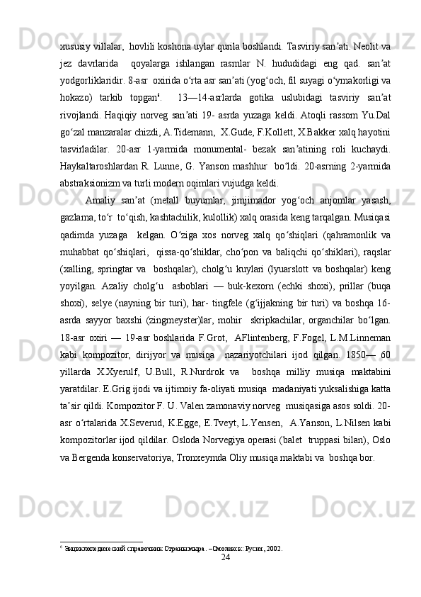 xususiy villalar,  hovlili koshona uylar qurila boshlandi. Tasviriy san ati. Neolit vaʼ
jez   davrlarida     qoyalarga   ishlangan   rasmlar   N.   hududidagi   eng   qad.   san at	
ʼ
yodgorliklaridir. 8-asr  oxirida o rta asr san ati (yog och, fil suyagi o ymakorligi va	
ʻ ʼ ʻ ʻ
hokazo)   tarkib   topgan 6
.     13—14-asrlarda   gotika   uslubidagi   tasviriy   san at	
ʼ
rivojlandi.   Haqiqiy   norveg   san ati   19-   asrda   yuzaga   keldi.   Atoqli   rassom   Yu.Dal	
ʼ
go zal manzaralar chizdi, A.Tidemann,  X.Gude, F.Kollett, X.Bakker xalq hayotini	
ʻ
tasvirladilar.   20-asr   1-yarmida   monumental-   bezak   san atining   roli   kuchaydi.	
ʼ
Haykaltaroshlardan   R.   Lunne,   G.   Yanson   mashhur     bo ldi.   20-asrning   2-yarmida	
ʻ
abstraksionizm va turli modern oqimlari vujudga keldi.  
Amaliy   san at   (metall   buyumlar,   jimjimador   yog och   anjomlar   yasash,	
ʼ ʻ
gazlama, to r  to qish, kashtachilik, kulollik) xalq orasida keng tarqalgan. Musiqasi	
ʻ ʻ
qadimda   yuzaga     kelgan.   O ziga   xos   norveg   xalq   qo shiqlari   (qahramonlik   va	
ʻ ʻ
muhabbat   qo shiqlari,     qissa-qo shiklar,   cho pon   va   baliqchi   qo shiklari),   raqslar	
ʻ ʻ ʻ ʻ
(xalling,   springtar   va     boshqalar),   cholg u   kuylari   (lyuarslott   va   boshqalar)   keng	
ʻ
yoyilgan.   Azaliy   cholg u     asboblari   —   buk-kexorn   (echki   shoxi),   prillar   (buqa	
ʻ
shoxi),   selye   (nayning   bir   turi),   har-   tingfele   (g ijjakning   bir   turi)   va   boshqa   16-	
ʻ
asrda   sayyor   baxshi   (zingmeyster)lar,   mohir     skripkachilar,   organchilar   bo lgan.	
ʻ
18-asr   oxiri   —   19-asr   boshlarida   F.Grot,     AFlintenberg,   F.Fogel,   L.M.Linneman
kabi   kompozitor,   dirijyor   va   musiqa     nazariyotchilari   ijod   qilgan.   1850—   60
yillarda   X.Xyerulf,   U.Bull,   R.Nurdrok   va     boshqa   milliy   musiqa   maktabini
yaratdilar. E.Grig ijodi va ijtimoiy fa-oliyati musiqa  madaniyati yuksalishiga katta
ta sir qildi. Kompozitor F. U. Valen zamonaviy norveg  musiqasiga asos soldi. 20-	
ʼ
asr   o rtalarida   X.Severud,   K.Egge,   E.Tveyt,   L.Yensen,     A.Yanson,   L.Nilsen   kabi	
ʻ
kompozitorlar ijod qildilar. Osloda Norvegiya operasi (balet   truppasi bilan), Oslo
va Bergenda konservatoriya, Tronxeymda Oliy musiqa maktabi va  boshqa bor.  
6
 Энциклопедический справочник Страны мыра. –Смоленск: Русич, 2002.  
24 
