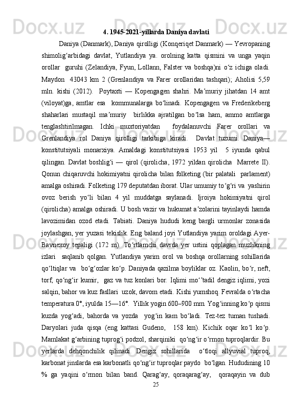 4.   1945-2021-yillarda   Daniya   davlati
Daniya (Danmark), Daniya qirolligi (Konqeriqet Danmark) — Yevropaning
shimolig arbidagi   davlat,   Yutlandiya   ya.   orolning   katta   qismini   va   unga   yaqinʻ
orollar     guruhi   (Zelandiya,   Fyun,   Lollann,   Falster   va   boshqa)ni   o z   ichiga   oladi.	
ʻ
Maydon     43043   km   2   (Grenlandiya   va   Farer   orollaridan   tashqari);   Aholisi   5,59
mln.   kishi   (2012).     Poytaxti   —   Kopengagen   shahri.   Ma muriy   jihatdan   14   amt	
ʼ
(viloyat)ga,   amtlar   esa     kommunalarga   bo linadi.   Kopengagen   va   Frederikeberg	
ʻ
shaharlari   mustaqil   ma muriy     birlikka   ajratilgan   bo lsa   ham,   ammo   amtlarga	
ʼ ʻ
tenglashtirilmagan.   Ichki   muxtoriyatdan     foydalanuvchi   Farer   orollari   va
Grenlandiya   rol   Daniya   qirolligi   tarkibiga   kiradi.     Davlat   tuzumi.   Daniya—
konstitutsiyali   monarxiya.   Amaldagi   konstitutsiyasi   1953   yil     5   iyunda   qabul
qilingan.   Davlat   boshlig i   —   qirol   (qirolicha,   1972   yildan   qirolicha     Marrete   II).
ʻ
Qonun  chiqaruvchi   hokimiyatni   qirolicha   bilan   folketing   (bir   palatali     parlament)
amalga oshiradi. Folketing 179 deputatdan iborat. Ular umumiy to g ri va  yashirin	
ʻ ʻ
ovoz   berish   yo li   bilan   4   yil   muddatga   saylanadi.   Ijroiya   hokimiyatni   qirol	
ʻ
(qirolicha) amalga oshiradi. U bosh vazir va hukumat a zolarini tayinlaydi hamda	
ʼ
lavozimidan   ozod   etadi.   Tabiati.   Daniya   hududi   keng   bargli   urmonlar   zonasida
joylashgan, yer  yuzasi  tekislik. Eng baland joyi  Yutlandiya yarim  oroldagi  Ayer-
Bavnexoy   tepaligi   (172   m).   To rtlamchi   davrda   yer   ustini   qoplagan   muzlikning	
ʻ
izlari     saqlanib   qolgan.   Yutlandiya   yarim   orol   va   boshqa   orollarning   sohillarida
qo ltiqlar   va     bo g ozlar   ko p.   Daniyada   qazilma   boyliklar   oz.   Kaolin,   bo r,   neft,	
ʻ ʻ ʻ ʻ ʻ
torf,  qo ng ir   kumir,    gaz  va  tuz   konlari  bor.  Iqlimi   mo tadil   dengiz  iqlimi,  yozi	
ʻ ʻ ʻʼ
salqin, bahor va kuz fasllari  uzok, davom etadi. Kishi yumshoq. Fevralda o rtacha	
ʻ
temperatura 0°, iyulda 15—16°.  Yillik yogin 600–900 mm. Yog inning ko p qismi	
ʻ ʻ
kuzda   yog adi,   bahorda   va   yozda     yog in   kam   bo ladi.   Tez-tez   tuman   tushadi.	
ʻ ʻ ʻ
Daryolari   juda   qisqa   (eng   kattasi   Gudeno,     158   km).   Kichik   oqar   ko l   ko p.	
ʻ ʻ
Mamlakat g arbining tuprog i podzol, sharqiniki  qo ng ir o rmon tuproqlardir. Bu	
ʻ ʻ ʻ ʻ ʻ
yerlarda   dehqonchilik   qilinadi.   Dengiz   sohillarida     o tloqi   allyuvial   tuproq,	
ʻ
karbonat jinslarda esa karbonatli qo ng ir tuproqlar paydo  bo lgan. Hududining 10	
ʻ ʻ ʻ
%   ga   yaqini   o rmon   bilan   band.   Qarag ay,   qoraqarag ay,     qoraqayin   va   dub	
ʻ ʻ ʻ
25 