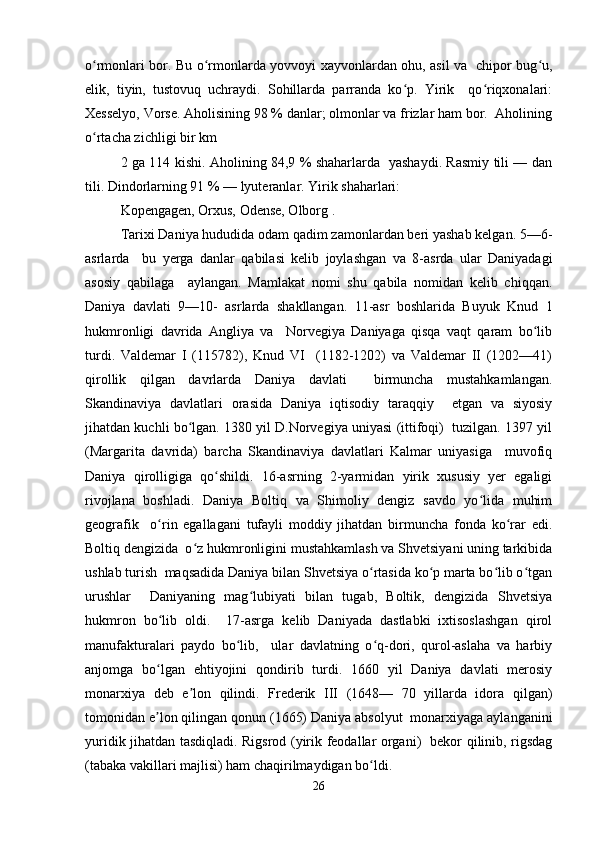 o rmonlari bor. Bu o rmonlarda yovvoyi xayvonlardan ohu, asil va   chipor bug u,ʻ ʻ ʻ
elik,   tiyin,   tustovuq   uchraydi.   Sohillarda   parranda   ko p.   Yirik     qo riqxonalari:	
ʻ ʻ
Xesselyo, Vorse. Aholisining 98 % danlar; olmonlar va frizlar ham bor.  Aholining
o rtacha zichligi bir km 	
ʻ
2 ga 114 kishi. Aholining 84,9 % shaharlarda   yashaydi. Rasmiy tili — dan
tili. Dindorlarning 91 % — lyuteranlar. Yirik shaharlari:  
Kopengagen, Orxus, Odense, Olborg .  
Tarixi Daniya hududida odam qadim zamonlardan beri yashab kelgan. 5—6-
asrlarda     bu   yerga   danlar   qabilasi   kelib   joylashgan   va   8-asrda   ular   Daniyadagi
asosiy   qabilaga     aylangan.   Mamlakat   nomi   shu   qabila   nomidan   kelib   chiqqan.
Daniya   davlati   9—10-   asrlarda   shakllangan.   11-asr   boshlarida   Buyuk   Knud   1
hukmronligi   davrida   Angliya   va     Norvegiya   Daniyaga   qisqa   vaqt   qaram   bo lib	
ʻ
turdi.   Valdemar   I   (115782),   Knud   VI     (1182-1202)   va   Valdemar   II   (1202—41)
qirollik   qilgan   davrlarda   Daniya   davlati     birmuncha   mustahkamlangan.
Skandinaviya   davlatlari   orasida   Daniya   iqtisodiy   taraqqiy     etgan   va   siyosiy
jihatdan kuchli bo lgan. 1380 yil D.Norvegiya uniyasi (ittifoqi)  tuzilgan. 1397 yil	
ʻ
(Margarita   davrida)   barcha   Skandinaviya   davlatlari   Kalmar   uniyasiga     muvofiq
Daniya   qirolligiga   qo shildi.   16-asrning   2-yarmidan   yirik   xususiy   yer   egaligi	
ʻ
rivojlana   boshladi.   Daniya   Boltiq   va   Shimoliy   dengiz   savdo   yo lida   muhim	
ʻ
geografik     o rin   egallagani   tufayli   moddiy   jihatdan   birmuncha   fonda   ko rar   edi.	
ʻ ʻ
Boltiq dengizida  o z hukmronligini mustahkamlash va Shvetsiyani uning tarkibida	
ʻ
ushlab turish  maqsadida Daniya bilan Shvetsiya o rtasida ko p marta bo lib o tgan	
ʻ ʻ ʻ ʻ
urushlar     Daniyaning   mag lubiyati   bilan   tugab,   Boltik,   dengizida   Shvetsiya	
ʻ
hukmron   bo lib   oldi.     17-asrga   kelib   Daniyada   dastlabki   ixtisoslashgan   qirol	
ʻ
manufakturalari   paydo   bo lib,     ular   davlatning   o q-dori,   qurol-aslaha   va   harbiy	
ʻ ʻ
anjomga   bo lgan   ehtiyojini   qondirib   turdi.   1660   yil   Daniya   davlati   merosiy	
ʻ
monarxiya   deb   e lon   qilindi.   Frederik   III   (1648—   70   yillarda   idora   qilgan)	
ʼ
tomonidan e lon qilingan qonun (1665) Daniya absolyut  monarxiyaga aylanganini	
ʼ
yuridik jihatdan tasdiqladi. Rigsrod (yirik feodallar organi)   bekor qilinib, rigsdag
(tabaka vakillari majlisi) ham chaqirilmaydigan bo ldi.  	
ʻ
26 
