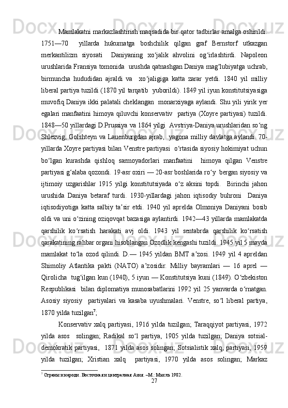 Mamlakatni markazlashtirish maqsadida bir qator tadbirlar amalga oshirildi.
1751—70     yillarda   hukumatga   boshchilik   qilgan   graf   Bernstorf   utkazgan
merkantilizm   siyosati     Daniyaning   xo jalik   ahvolini   og irlashtirdi.   Napoleonʻ ʻ
urushlarida Fransiya tomonida  urushda qatnashgan Daniya mag lubiyatga uchrab,	
ʻ
birmuncha   hududidan   ajraldi   va     xo jaligiga   katta   zarar   yetdi.   1840   yil   milliy	
ʻ
liberal partiya tuzildi (1870 yil tarqatib  yuborildi). 1849 yil iyun konstitutsiyasiga
muvofiq Daniya ikki palatali cheklangan   monarxiyaga aylandi. Shu yili yirik yer
egalari   manfaatini   himoya   qiluvchi   konservativ     partiya   (Xoyre   partiyasi)   tuzildi.
1848—50 yillardagi D.Prussiya va 1864 yilgi  Avstriya-Daniya urushlaridan so ng	
ʻ
Shlezvig, Golshteyn va Lauenburgdan ajrab,   yagona milliy davlatga aylandi. 70-
yillarda Xoyre partiyasi bilan Venstre partiyasi  o rtasida siyosiy hokimiyat uchun	
ʻ
bo lgan   kurashda   qishloq   sarmoyadorlari   manfaatini     himoya   qilgan   Venstre	
ʻ
partiyasi g alaba qozondi. 19-asr oxiri — 20-asr boshlarida ro y  bergan siyosiy va	
ʻ ʻ
ijtimoiy   uzgarishlar   1915   yilgi   konstitutsiyada   o z   aksini   topdi.     Birinchi   jahon	
ʻ
urushida   Daniya   betaraf   turdi.   1930-yillardagi   jahon   iqtisodiy   buhroni     Daniya
iqtisodiyotiga   katta   salbiy   ta sir   etdi.   1940   yil   aprelda   Olmoniya   Daniyani   bosib	
ʼ
oldi va uni o zining oziqovqat bazasiga aylantirdi. 1942—43 yillarda mamlakatda	
ʻ
qarshilik   ko rsatish   harakati   avj   oldi.   1943   yil   sentabrda   qarshilik   ko rsatish
ʻ ʻ
qarakatining rahbar organi hisoblangan Ozodlik kengashi tuzildi. 1945 yil 5 mayda
mamlakat   to la   ozod   qilindi.   D.—   1945   yildan   BMT   a zosi.   1949   yil   4   apreldan
ʻ ʼ
Shimoliy   Atlantika   pakti   (NATO)   a zosidir.   Milliy   bayramlari   —   16   aprel   —	
ʼ
Qirolicha   tug ilgan kun (1940), 5 iyun — Konstitutsiya kuni (1849). O zbekiston	
ʻ ʻ
Respublikasi    bilan  diplomatiya  munosabatlarini  1992  yil  25  yanvarda  o rnatgan.	
ʻ
Asosiy   siyosiy     partiyalari   va   kasaba   uyushmalari.   Venstre,   so l   liberal   partiya,	
ʻ
1870 yilda tuzilgan 7
;  
Konservativ   xalq   partiyasi,   1916   yilda   tuzilgan;   Taraqqiyot   partiyasi,   1972
yilda   asos     solingan;   Radikal   so l   partiya,   1905   yilda   tuzilgan;   Daniya   sotsial-	
ʻ
demokratik   partiyasi,     1871   yilda   asos   solingan;   Sotsialistik   xalq,   partiyasi,   1959
yilda   tuzilgan;   Xristian   xalq     partiyasi,   1970   yilda   asos   solingan;   Markaz
7
 Страны и народи. Восточная и централная Азия. –М.: Мысль 1982.  
27 