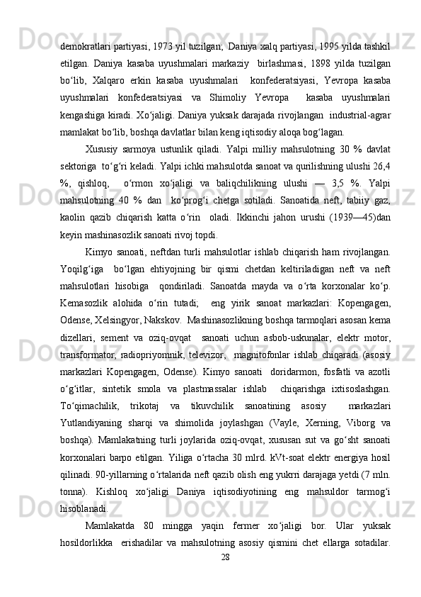 demokratlari partiyasi, 1973 yil tuzilgan;  Daniya xalq partiyasi, 1995 yilda tashkil
etilgan.   Daniya   kasaba   uyushmalari   markaziy     birlashmasi,   1898   yilda   tuzilgan
bo lib,   Xalqaro   erkin   kasaba   uyushmalari     konfederatsiyasi,   Yevropa   kasabaʻ
uyushmalari   konfederatsiyasi   va   Shimoliy   Yevropa     kasaba   uyushmalari
kengashiga kiradi. Xo jaligi. Daniya yuksak darajada rivojlangan   industrial-agrar	
ʻ
mamlakat bo lib, boshqa davlatlar bilan keng iqtisodiy aloqa bog lagan.  	
ʻ ʻ
Xususiy   sarmoya   ustunlik   qiladi.   Yalpi   milliy   mahsulotning   30   %   davlat
sektoriga  to g ri keladi. Yalpi ichki mahsulotda sanoat va qurilishning ulushi 26,4
ʻ ʻ
%,   qishloq,     o rmon   xo jaligi   va   baliqchilikning   ulushi   —   3,5   %.   Yalpi	
ʻ ʻ
mahsulotning   40   %   dan     ko prog i   chetga   sotiladi.   Sanoatida   neft,   tabiiy   gaz,	
ʻ ʻ
kaolin   qazib   chiqarish   katta   o rin     oladi.   Ikkinchi   jahon   urushi   (1939—45)dan
ʻ
keyin mashinasozlik sanoati rivoj topdi.  
Kimyo   sanoati,   neftdan   turli   mahsulotlar   ishlab   chiqarish   ham   rivojlangan.
Yoqilg iga     bo lgan   ehtiyojning   bir   qismi   chetdan   keltiriladigan   neft   va   neft	
ʻ ʻ
mahsulotlari   hisobiga     qondiriladi.   Sanoatda   mayda   va   o rta   korxonalar   ko p.	
ʻ ʻ
Kemasozlik   alohida   o rin   tutadi;     eng   yirik   sanoat   markazlari:   Kopengagen,	
ʻ
Odense, Xelsingyor, Nakskov.  Mashinasozlikning boshqa tarmoqlari asosan kema
dizellari,   sement   va   oziq-ovqat     sanoati   uchun   asbob-uskunalar,   elektr   motor,
transformator,   radiopriyomnik,   televizor,     magnitofonlar   ishlab   chiqaradi   (asosiy
markazlari   Kopengagen,   Odense).   Kimyo   sanoati     doridarmon,   fosfatli   va   azotli
o g itlar,   sintetik   smola   va   plastmassalar   ishlab     chiqarishga   ixtisoslashgan.	
ʻ ʻ
To qimachilik,   trikotaj   va   tikuvchilik   sanoatining   asosiy     markazlari
ʻ
Yutlandiyaning   sharqi   va   shimolida   joylashgan   (Vayle,   Xerning,   Viborg   va
boshqa).   Mamlakatning   turli   joylarida   oziq-ovqat,   xususan   sut   va   go sht   sanoati	
ʻ
korxonalari  barpo etilgan. Yiliga o rtacha  30 mlrd. kVt-soat  elektr  energiya hosil	
ʻ
qilinadi. 90-yillarning o rtalarida neft qazib olish eng yukrri darajaga yetdi (7 mln.	
ʻ
tonna).   Kishloq   xo jaligi   Daniya   iqtisodiyotining   eng   mahsuldor   tarmog i	
ʻ ʻ
hisoblanadi.  
Mamlakatda   80   mingga   yaqin   fermer   xo jaligi   bor.   Ular   yuksak	
ʻ
hosildorlikka     erishadilar   va   mahsulotning   asosiy   qismini   chet   ellarga   sotadilar.
28 