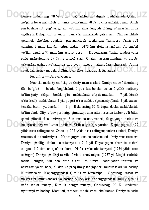 Daniya   hududining     70   %   (3   mln.   ga)   qishloq   xo jaligida   foydalaniladi.   Qishloqʻ
xo jaligi tovar mahsuloti  umumiy qiymatining 90 % ini chorvachilik beradi. Aholi	
ʻ
jon   boshiga   sut,   yog   va   go sht     yetishtirishda   dunyoda   oldingi   o rinlardan   birini	
ʻ ʻ ʻ
egallaydi. Dehqonchiligi yuqori   darajada   mexanizatsiyalashgan.   Chorvachilikda
qoramol,     cho chqa   boqiladi,     parrandachilik   rivojlangan.   Transporti.   Temir   yo l	
ʻ ʻ
uzunligi   3   ming   km   dan   ortiq,   undan     2470   km   elektrlashtirilgan.   Avtomobil
yo llari uzunligi 71 ming km. Asosiy porti —   Kopengagen. Tashqi savdosi yalpi	
ʻ
ichki   mahsulotning   37   %   ini   tashkil   etadi.   Chetga     asosan   mashina   va   asbob-
uskunalar,  qishloq xo jaligi  va  oziq-ovqat  sanoati  mahsulotlari    chiqaradi.  Tashqi	
ʻ
savdodagi asosiy mijozlari: Olmoniya, Shvetsiya, Buyuk Britaniya.  
Pul birligi — Daniya kronasi.  
Maorifi, madaniy-ma rifiy va ilmiy muassasalari.  Daniya maorif tizimining	
ʼ
ilk     bo g ini   —   bolalar   bog chalari.   6   yoshdan   bolalar   uchun   9   yillik   majburiy	
ʻ ʻ ʻ
ta lim   joriy     etilgan.   Boshlang ich   maktablarda   o qish   muddati   —   7   yil,   kichik	
ʼ ʻ ʻ
o rta (real)   maktablarda 3 yil, yuqori o rta maktab (gimnaziya)larda 3 yil, xunar-
ʻ ʻ
texnika   bilim     yurtlarida   1   —   3   yil   Bolalarning   90   %   bepul   davlat   maktablarida
ta lim oladi. Oliy  o quv yurtlariga gimnaziya attestatlari asosida tanlov yo li bilan
ʼ ʻ ʻ
qabul   qilinadi.   5   ta     universitet,   3   ta   texnika   universiteti,   20   ga   yaqin   institut   va
kollejlarda   oliy   ma lumot     beriladi.   Yirik   oliy   o quv   yurtlari:   Kopengagen   (1479	
ʼ ʻ
yilda   asos   solingan)   va   Orxus     (1928   yilda   asos   solingan)   universitetlari,   Daniya
muxandislik   akademiyasi,     Kopengagen   texnika   universiteti.   Ilmiy   muassasalari:
Daniya   qirolligi   fanlar     akademiyasi   (1742   yil   Kopengagen   shahrida   tashkil
etilgan,   210   dan   ortiq   a zosi   bor),     Nafis   san at   akademiyasi   (1754   yilda   asos	
ʼ ʼ
solingan), Daniya qirolligi texnika fanlari   akademiyasi (1937 yil Lingbi shahrida
tashkil   etilgan,   580   dan   ortiq   a zosi,   25   ilmiy     tadqiqotlar   instituti   va	
ʼ
assotsiatsiyalari   bor),   20   dan   ko proq   ilmiy   tadqiqotlar     muassasalari   va   boshqa	
ʻ
Kutubxonalari:   Kopengagendagi   Qirollik   va   Munitsipal,     Orxusdagi   davlat   va
universitet   kutubxonalari   va   boshqa   Muzeylari:   Kopengagendagi     milliy   qirollik
nafis   san at   muzeyi,   Kirollik   dengiz   muzeyi,   Odensedagi   X.   K.   Andersen	
ʼ
uymuzeyi va boshqa. Matbuoti, radioeshittirishi va te-leko rsatuvi. Daniyada nashr	
ʻ
29 