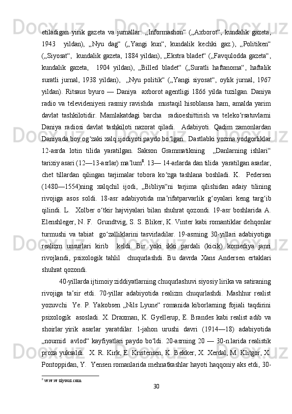 etiladigan   yirik   gazeta   va   jurnallar:   „Informashon“   („Axborot“,   kundalik   gazeta,
1943     yildan),   „Nyu   dag“   („Yangi   kun“,   kundalik   kechki   gaz.),   „Politiken“
(„Siyosat“,   kundalik gazeta, 1884 yildan), „Ekstra bladet“ („Favqulodda gazeta“,
kundalik   gazeta,     1904   yildan),   „Billed   bladet“   („Suratli   haftanoma“,   haftalik
suratli   jurnal,   1938   yildan),     „Nyu   politik“   („Yangi   siyosat“,   oylik   jurnal,   1967
yildan).   Ritsaus   byuro   —   Daniya     axborot   agentligi   1866   yilda   tuzilgan.   Daniya
radio   va   televideniyesi   rasmiy   ravishda     mustaqil   hisoblansa   ham,   amalda   yarim
davlat   tashkilotidir.   Mamlakatdagi   barcha     radioeshittirish   va   teleko rsatuvlarniʻ
Daniya   radiosi   davlat   tashkiloti   nazorat   qiladi.     Adabiyoti.   Qadim   zamonlardan
Daniyada boy og zaki xalq ijodiyoti paydo bo lgan.  Dastlabki yozma yodgorliklar	
ʻ ʻ
12-asrda   lotin   tilida   yaratilgan.   Sakson   Grammatikning     „Danlarning   ishlari“
tarixiy asari (12—13-asrlar) ma lum	
ʼ 8
. 13— 14-arlarda dan tilida  yaratilgan asarlar,
chet   tillardan   qilingan   tarjimalar   tobora   ko zga   tashlana   boshladi.   K.     Pedersen	
ʻ
(1480—1554)ning   xalqchil   ijodi,   „Bibliya“ni   tarjima   qilishidan   adaiy   tilining
rivojiga   asos   soldi.   18-asr   adabiyotida   ma rifatparvarlik   g oyalari   keng   targ ib
ʼ ʻ ʻ
qilindi.   L.     Xolber   o tkir   hajviyalari   bilan   shuhrat   qozondi.   19-asr   boshlarida   A.	
ʻ
Elenshleger, N. F.   Grundtvig, S. S. Bliker, K. Vinter kabi romantiklar dehqonlar
turmushi   va   tabiat     go zalliklarini   tasvirladilar.   19-asrning   30-yillari   adabiyotiga	
ʻ
realizm   unsurlari   kirib     keldi.   Bir   yoki   ikki   pardali   (kicik)   komediya   janri
rivojlandi,   psixologik   tahlil     chuqurlashdi.   Bu   davrda   Xans   Andersen   ertaklari
shuhrat qozondi.  
40-yillarda ijtimoiy ziddiyatlarning chuqurlashuvi siyosiy lirika va satiraning
rivojiga   ta sir   etdi.   70-yillar   adabiyotida   realizm   chuqurlashdi.   Mashhur   realist	
ʼ
yozuvchi     Ye.   P.   Yakobsen   „Nils   Lyune“   romanida   kiborlarning   fojiali   taqdirini
psixologik     asosladi.   X.   Draxman,   K.   Gyellerup,   E.   Brandes   kabi   realist   adib   va
shoirlar yirik   asarlar   yaratdilar.   l-jahon   urushi   davri   (1914—18)   adabiyotida
„noumid     avlod“   kayfiyatlari   paydo   bo ldi.   20-asrning   20   —   30-n.larida   realistik	
ʻ
proza yuksaldi.    X. R. Kirk, E. Kristensen,  K. Bekker, X. Xerdal, M. Klitgor, X.
Pontoppidan, Y.  Yensen romanlarida mehnatkashlar hayoti haqqoniy aks etdi, 30-
8
  w . w . w   ziyouz . com   
30 