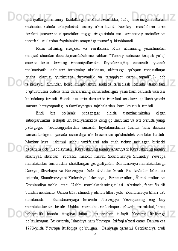 qadriyatlarga ,   insoniy   fazilatlarga ,   mehnatsevarlikka ,   halq     merosiga   nisbatan
muhabbat   ruhida   tarbiyalashda   asosiy   o ’ rin   tutadi .   Bunday     masalalarni   tarix
darslari   jarayonida   o ’ quvchilar   ongiga   singdirishda   esa     zamonaviy   metodlar   va
interfaol   usullardan   foydalanish   maqsadga   muvofiq    hisoblanadi .  
Kurs    ishining  	  maqsad  	  va  	  vazifalari :     Kurs     ishimning     yozishimdan
maqsad   shundan   iboratki , mamlakatimiz   rahbari   “ Tarixiy   xotirasiz   kelajak   yo ’ q ”
asarida     tarix     fanining     imkoniyatlaridan     foydalanib , Aql     zakovatli ,     yuksak
ma ’ naviyatli   kishilarni   tarbiyalay   olsakkina ,   oldimizga   qo ’ ygan   maqsadlarga
erisha     olamiz ,     yurtimizda     farovonlik     va     taraqqiyot     qaror     topadi ”,2-     deb
ta ’ kidlaydi .   Shundan   kelib   chiqib   shuni   alohida   ta ’ kidlash   lozimki ,   tarix   fani
o ` qituvchilari   oldida   tarix   darslarining   samaradorligini   yana   ham   oshirish   vazifasi
ko ` ndalang   turibdi .   Bunda   esa   tarix   darslarida   interfaol   usullarni   qo ` llash   yaxshi
samara    berayotganligi    o ` tkazilayotgan    tajribalardan    ham    ko ` rinib    turibdi .  
Endi     biz     bo ` lajak     pedagoglar     oldida     ustozlarimizdan     olgan
saboqlarimizni     kelajak   ish   faoliyatimizda   keng   qo ` llashimiz   va   o ` z   o ` rnida   yangi
pedagogik     texnologiyalardan   samarali   foydalanishimiz   hamda   tarix   darslari
samaradorligini     yanada   oshirishga   o ` z   hissamizni   qo ` shishdek   vazifalar   turibdi .
Mazkur   kurs     ishimni   ushbu   vazifalarni   ado   etish   uchun   tashlagan   birinchi
qadamim   deb    hisoblayman .   Kurs   ishining   amaliy   ahamiyati :  Kurs   ishining   amaliy
ahamiyati   shundan     iboratki ,   mazkur   mavzu   Skandinaviya   Shimoliy   Yevropa
mamlakatlari   tomonidan     shakllangan   geografiyadir .  Skandinaviya   mamlakatlariga
Daniya ,   Shvetsiya   va   Norvegiya     kabi   davlatlar   kiradi .   Bu   davlatlar   bilan   bir
qatorda ,   Skandinaviyani   Finlandiya ,   Islandiya ,     Faroe   orollari ,   Å land   orollari   va
Grenlandiya   tashkil   etadi .   Ushbu   mamlakatlarning   tillari     o ʻ xshash ,   faqat   fin   tili
bundan   mustasno .  Ushbu   tillar   shimoliy   olmon   tillari   yoki    skandinaviya   tillari   deb
nomlanadi .     Skandinaviyaga   kiruvchi   Norvegiya   Yevropaning   eng   boy
mamlakatlaridan   biridir .   Ushbu     mamlakat   neft   eksport   qiluvchi   mamlakat ,   biroq
baliqchilik   hamda   Angliya   bilan     munosabati   tufayli   Yevropa   Ittifoqiga
qo ʻ shilmagan .  Bu   qatorda ,  Islandiya   ham   Yevropa    Ittifoqi   a ʼ zosi   emas .  Daniya   esa
1973- yilda   Yevropa   Ittifoqiga   qo ʻ shilgan .     Daniyaga   qarashli   Grenlandiya   oroli
4 