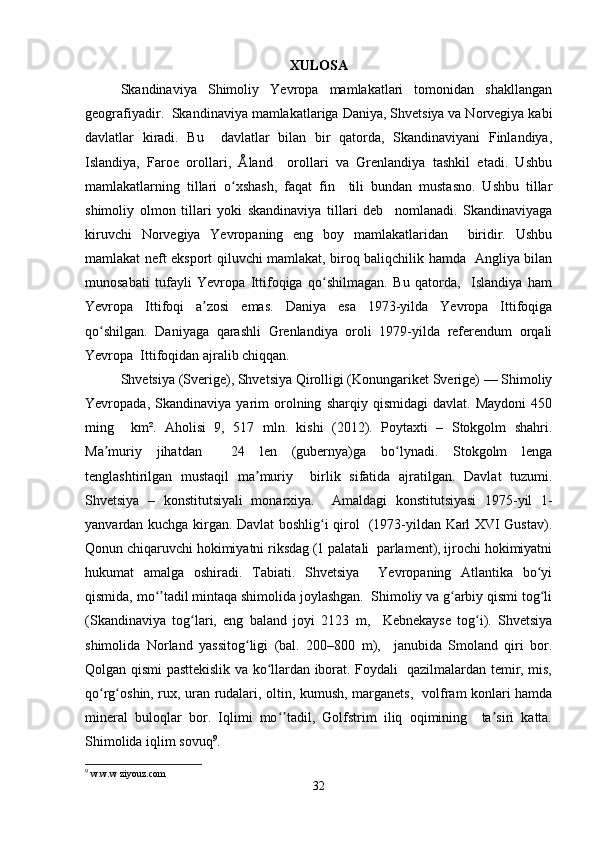 XULOSA
Skandinaviya   Shimoliy   Yevropa   mamlakatlari   tomonidan   shakllangan
geografiyadir.  Skandinaviya mamlakatlariga Daniya, Shvetsiya va Norvegiya kabi
davlatlar   kiradi.   Bu     davlatlar   bilan   bir   qatorda,   Skandinaviyani   Finlandiya,
Islandiya,   Faroe   orollari,   Åland     orollari   va   Grenlandiya   tashkil   etadi.   Ushbu
mamlakatlarning   tillari   o xshash,   faqat   fin     tili   bundan   mustasno.   Ushbu   tillarʻ
shimoliy   olmon   tillari   yoki   skandinaviya   tillari   deb     nomlanadi.   Skandinaviyaga
kiruvchi   Norvegiya   Yevropaning   eng   boy   mamlakatlaridan     biridir.   Ushbu
mamlakat neft eksport qiluvchi mamlakat, biroq baliqchilik hamda   Angliya bilan
munosabati   tufayli   Yevropa   Ittifoqiga   qo shilmagan.   Bu   qatorda,     Islandiya   ham	
ʻ
Yevropa   Ittifoqi   a zosi   emas.   Daniya   esa   1973-yilda   Yevropa   Ittifoqiga	
ʼ
qo shilgan.   Daniyaga   qarashli   Grenlandiya   oroli   1979-yilda   referendum   orqali	
ʻ
Yevropa  Ittifoqidan ajralib chiqqan. 
Shvetsiya (Sverige), Shvetsiya Qirolligi (Konungariket Sverige) — Shimoliy
Yevropada,   Skandinaviya   yarim   orolning   sharqiy   qismidagi   davlat.   Maydoni   450
ming     km².   Aholisi   9,   517   mln.   kishi   (2012).   Poytaxti   –   Stokgolm   shahri.
Ma muriy   jihatdan     24   len   (gubernya)ga   bo lynadi.   Stokgolm   lenga
ʼ ʻ
tenglashtirilgan   mustaqil   ma muriy     birlik   sifatida   ajratilgan.   Davlat   tuzumi.	
ʼ
Shvetsiya   –   konstitutsiyali   monarxiya.     Amaldagi   konstitutsiyasi   1975-yil   1-
yanvardan kuchga kirgan. Davlat boshlig i qirol   (1973-yildan Karl XVI Gustav).	
ʻ
Qonun chiqaruvchi hokimiyatni riksdag (1 palatali  parlament), ijrochi hokimiyatni
hukumat   amalga   oshiradi.   Tabiati.   Shvetsiya     Yevropaning   Atlantika   bo yi	
ʻ
qismida, mo tadil mintaqa shimolida joylashgan.  Shimoliy va g arbiy qismi tog li	
ʻʼ ʻ ʻ
(Skandinaviya   tog lari,   eng   baland   joyi   2123   m,     Kebnekayse   tog i).   Shvetsiya	
ʻ ʻ
shimolida   Norland   yassitog ligi   (bal.   200–800   m),     janubida   Smoland   qiri   bor.	
ʻ
Qolgan qismi pasttekislik va ko llardan iborat. Foydali   qazilmalardan temir, mis,	
ʻ
qo rg oshin, rux, uran rudalari, oltin, kumush, marganets,   volfram konlari hamda	
ʻ ʻ
mineral   buloqlar   bor.   Iqlimi   mo tadil,   Golfstrim   iliq   oqimining     ta siri   katta.	
ʻʼ ʼ
Shimolida iqlim sovuq 9
. 
9
 w.w.w ziyouz.com  
32 