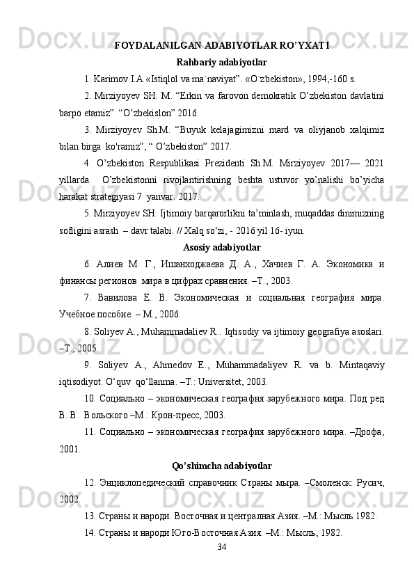 FOYDALANILGAN ADABIYOTLAR	 RO’YXATI
Rahbariy	
 adabiyotlar
1. Karimov I.A «Istiqlol va ma`naviyat”. «O`zbekiston», 1994,-160 s. 
2. Mirziyoyev SH. M. “Erkin va farovon demokratik O’zbekiston  davlatini
barpo etamiz”  “O’zbekislon” 2016.  
3.   Mirziyoyev   Sh.M.   “Buyuk   kelajagimizni   mard   va   oliyjanob   xalqimiz
bilan birga  ko'ramiz”, “ O’zbekiston” 2017.  
4.   O’zbekiston   Respublikasi   Prezidenti   Sh.M.   Mirziyoyev   2017—   2021
yillarda     O’zbekistonni   rivojlantirishning   beshta   ustuvor   yo’nalishi   bo’yicha
harakat strategiyasi 7  yanvar. 2017. 
5. Mirziyoyev SH. Ijtimoiy barqarorlikni ta’minlash, muqaddas dinimizning
sofligini asrash  – davr talabi. // Xalq so‘zi, - 2016 yil 16- iyun.  
Asosiy   adabiyotlar
6.   Алиев   М.   Г.,   Ишанходжаева   Д.   А.,   Хачиев   Г.   А.   Экономика   и
финансы регионов  мира в цифрах сравнения. –Т., 2003.  
7.   Вавилова   Е.   В.   Экономическая   и   социальная   география   мира.
Учебное пособие. – М., 2006.  
8.  Soliyev   A .,  Muhammadaliev   R ..  Iqtisodiy   va   ijtimoiy   geografiya   asoslari .
– T ., 2005.  
9.   Soliyev   A .,   Ahmedov   E .,   Muhammadaliyev   R .   va   b .   Mintaqaviy
iqtisodiyot .  O ‘ quv    qo ‘ llanma . – T .:  Universitet , 2003.  
10. Социально – экономическая география зарубежного мира. Под ред
В. В.  Вольского –М.: Крон-прес, 2003.  
11. Социально – экономическая география зарубежного мира. –Дрофа,
2001.  
Qo ’ shimcha   adabiyotlar
12.   Энциклопедический   справочник   Страны   мыра.   –Смоленск:   Русич,
2002.  
13. Страны и народи. Восточная и централная Азия. –М.: Мысль 1982.  
14. Страны и народи Юго-Восточная Азия. –М.: Мысль, 1982.  
34 
