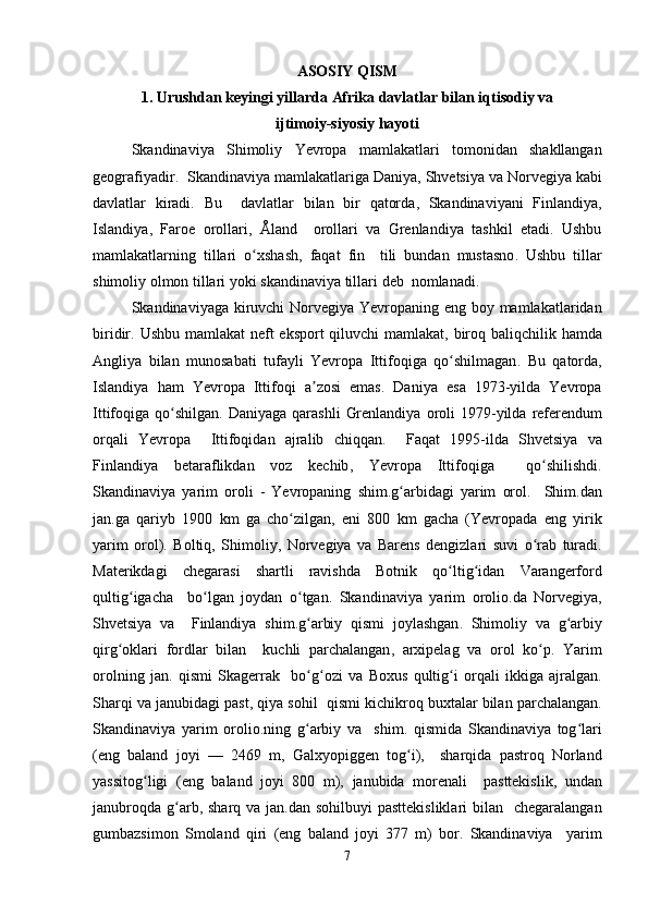 ASOSIY   QISM
1.  Urushdan   keyingi   yillarda   Afrika   davlatlar   bilan   iqtisodiy   va
ijtimoiy - siyosiy   hayoti
Skandinaviya   Shimoliy   Yevropa   mamlakatlari   tomonidan   shakllangan
geografiyadir .   Skandinaviya   mamlakatlariga   Daniya ,  Shvetsiya   va   Norvegiya   kabi
davlatlar   kiradi .   Bu     davlatlar   bilan   bir   qatorda ,   Skandinaviyani   Finlandiya ,
Islandiya ,   Faroe   orollari ,   Å land     orollari   va   Grenlandiya   tashkil   etadi .   Ushbu
mamlakatlarning   tillari   o ʻ xshash ,   faqat   fin     tili   bundan   mustasno .   Ushbu   tillar
shimoliy   olmon   tillari   yoki   skandinaviya   tillari   deb    nomlanadi . 
Skandinaviyaga   kiruvchi   Norvegiya   Yevropaning   eng   boy   mamlakatlaridan
biridir .   Ushbu   mamlakat   neft   eksport   qiluvchi   mamlakat ,   biroq   baliqchilik   hamda
Angliya   bilan   munosabati   tufayli   Yevropa   Ittifoqiga   qo ʻ shilmagan .   Bu   qatorda ,
Islandiya   ham   Yevropa   Ittifoqi   a ʼ zosi   emas .   Daniya   esa   1973- yilda   Yevropa
Ittifoqiga   qo ʻ shilgan .   Daniyaga   qarashli   Grenlandiya   oroli   1979- yilda   referendum
orqali   Yevropa     Ittifoqidan   ajralib   chiqqan .     Faqat   1995- ilda   Shvetsiya   va
Finlandiya   betaraflikdan   voz   kechib ,   Yevropa   Ittifoqiga     qo ʻ shilishdi .
Skandinaviya   yarim   oroli   -   Yevropaning   shim . g ʻ arbidagi   yarim   orol .     Shim . dan
jan . ga   qariyb   1900   km   ga   cho ʻ zilgan ,   eni   800   km   gacha   ( Yevropada   eng   yirik
yarim   orol ).   Boltiq ,   Shimoliy ,   Norvegiya   va   Barens   dengizlari   suvi   o ʻ rab   turadi .
Materikdagi   chegarasi   shartli   ravishda   Botnik   qo ʻ ltig ʻ idan   Varangerford
qultig ʻ igacha     bo ʻ lgan   joydan   o ʻ tgan .   Skandinaviya   yarim   orolio . da   Norvegiya ,
Shvetsiya   va     Finlandiya   shim . g ʻ arbiy   qismi   joylashgan .   Shimoliy   va   g ʻ arbiy
qirg ʻ oklari   fordlar   bilan     kuchli   parchalangan ,   arxipelag   va   orol   ko ʻ p .   Yarim
orolning   jan .   qismi   Skagerrak     bo ʻ g ʻ ozi   va   Boxus   qultig ʻ i   orqali   ikkiga   ajralgan .
Sharqi   va   janubidagi   past ,  qiya   sohil     qismi   kichikroq   buxtalar   bilan   parchalangan .
Skandinaviya   yarim   orolio . ning   g ʻ arbiy   va     shim .   qismida   Skandinaviya   tog ʻ lari
( eng   baland   joyi   —   2469   m ,   Galxyopiggen   tog ʻ i ),     sharqida   pastroq   Norland
yassitog ʻ ligi   ( eng   baland   joyi   800   m ),   janubida   morenali     pasttekislik ,   undan
janubroqda   g ʻ arb ,   sharq   va   jan . dan   sohilbuyi   pasttekisliklari   bilan     chegaralangan
gumbazsimon   Smoland   qiri   ( eng   baland   joyi   377   m )   bor .   Skandinaviya     yarim
7 