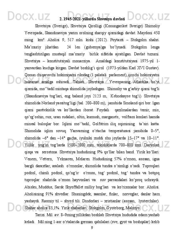 2. 1945-2021- yillarda   Shvesiya   davlati
Shvetsiya   ( Sverige ),   Shvetsiya   Qirolligi   ( Konungariket   Sverige )   Shimoliy
Yevropada ,   Skandinaviya   yarim   orolning   sharqiy   qismidagi   davlat .   Maydoni   450
ming     km ².   Aholisi   9,   517   mln .   kishi   (2012).   Poytaxti   –   Stokgolm   shahri .
Ma ʼ muriy   jihatdan     24   len   ( gubernya ) ga   bo ʻ lynadi .   Stokgolm   lenga
tenglashtirilgan   mustaqil   ma muriy     birlik   sifatida   ajratilgan.   Davlat   tuzumi.	
ʼ
Shvetsiya   –   konstitutsiyali   monarxiya.     Amaldagi   konstitutsiyasi   1975-yil   1-
yanvardan kuchga kirgan. Davlat boshlig i qirol   (1973-yildan Karl XVI Gustav).	
ʻ
Qonun chiqaruvchi hokimiyatni riksdag (1 palatali  parlament), ijrochi hokimiyatni
hukumat   amalga   oshiradi.   Tabiati.   Shvetsiya     Yevropaning   Atlantika   bo yi	
ʻ
qismida, mo tadil mintaqa shimolida joylashgan.  Shimoliy va g arbiy qismi tog li	
ʻʼ ʻ ʻ
(Skandinaviya   tog lari,   eng   baland   joyi   2123   m,     Kebnekayse   tog i).   Shvetsiya	
ʻ ʻ
shimolida Norland yassitog ligi (bal. 200–800 m),  janubida Smoland qiri bor. lgan	
ʻ
qismi   pasttekislik   va   ko llardan   iborat.   Foydali     qazilmalardan   temir,   mis,
ʻ
qo rg oshin, rux, uran rudalari, oltin, kumush, marganets,   volfram konlari hamda	
ʻ ʻ
mineal   buloqlar   bor.   Iqlimi   mo tadil,   Golfstrim   iliq   oqimining     ta siri   katta.	
ʻʼ ʼ
Shimolida   iqlim   sovuq.   Yanvarning   o rtacha   temperaturasi   janubida   0–5°,	
ʻ
shimolida   –6°   dan   –14°   gacha,   iyulniki   xuddi   shu   joylarda   15–17°   va   10–11°.
Yillik     yog in   tog larda   1500–2000   mm,   tekisliklarda   700–800   mm.   Daryolari	
ʻ ʻ
qisqa   va     serostona.   Shvetsiya   hududining   9%   qo llar   bilan   band.   Yirik   ko llari:	
ʻ ʻ
Venern,   Vettern,     Yelmaren,   Melaren.   Hududining   57%   o rmon,   asosan,   igna	
ʻ
bargli  daraxtlar, aralash   o rmonlar, shimolida tundra o simligi o sadi. Tuproqlari	
ʻ ʻ ʻ
podzol,   chimli   podzol,   qo ng ir     o rmon,   tog   podzol,   tog   tundra   va   botqoq
ʻ ʻ ʻ ʻ ʻ
tuproqlar.   shahrida   o rmon   hayvonlari   va     suv   parrandalari   ko proq   uchraydi.	
ʻ ʻ
Abisku,   Muddus,   Sarsk   Shyoffallet   milliy   bog lari     va   ko rixonalar   bor.   Aholisi.	
ʻ ʻ
Aholisining   91%   shvedlar.   Shuningdek,   saamlar,   finlar,     norveglar,   danlar   ham
yashaydi.   Rasmiy   til   –   shved   tili.   Dindorlari   –   xristianlar   (asosan,     lyuterchilar).
Shahar aholisi 83,1%. Yirik shaharlari: Stokgolm, Gyoteborg, Malmyo.  
Tarixi. Mil. av. 8–9ming yillikdan boshlab Shvetsiya hududida odam yashab
keladi.   Mil.ning 1-asr o rtalarida german qabilalari (sve, gyot va boshqalar) kelib	
ʻ
9 