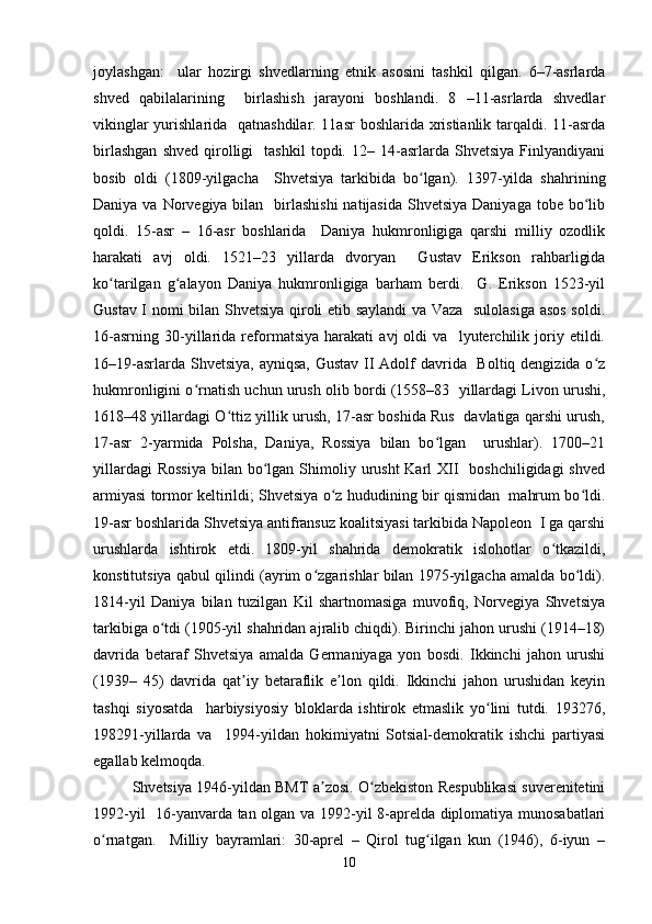 joylashgan:     ular   hozirgi   shvedlarning   etnik   asosini   tashkil   qilgan.   6–7-asrlarda
shved   qabilalarining     birlashish   jarayoni   boshlandi.   8   –11-asrlarda   shvedlar
vikinglar  yurishlarida   qatnashdilar. 11asr  boshlarida xristianlik tarqaldi. 11-asrda
birlashgan   shved   qirolligi     tashkil   topdi.  12–   14-asrlarda   Shvetsiya   Finlyandiyani
bosib   oldi   (1809-yilgacha     Shvetsiya   tarkibida   bo lgan).   1397-yilda   shahriningʻ
Daniya va Norvegiya bilan   birlashishi  natijasida Shvetsiya  Daniyaga tobe bo lib	
ʻ
qoldi.   15-asr   –   16-asr   boshlarida     Daniya   hukmronligiga   qarshi   milliy   ozodlik
harakati   avj   oldi.   1521–23   yillarda   dvoryan     Gustav   Erikson   rahbarligida
ko tarilgan   g alayon   Daniya   hukmronligiga   barham   berdi.     G.   Erikson   1523-yil	
ʻ ʻ
Gustav I nomi bilan Shvetsiya qiroli etib saylandi va Vaza   sulolasiga asos soldi.
16-asrning   30-yillarida   reformatsiya   harakati   avj   oldi   va     lyuterchilik   joriy   etildi.
16–19-asrlarda Shvetsiya, ayniqsa, Gustav II Adolf davrida   Boltiq dengizida o z	
ʻ
hukmronligini o rnatish uchun urush olib bordi (1558–83  yillardagi Livon urushi,	
ʻ
1618–48 yillardagi O ttiz yillik urush, 17-asr boshida Rus   davlatiga qarshi urush,	
ʻ
17-asr   2-yarmida   Polsha,   Daniya,   Rossiya   bilan   bo lgan     urushlar).   1700–21	
ʻ
yillardagi  Rossiya  bilan bo lgan  Shimoliy urusht  Karl  XII    boshchiligidagi  shved	
ʻ
armiyasi tormor keltirildi; Shvetsiya o z hududining bir qismidan   mahrum bo ldi.	
ʻ ʻ
19-asr boshlarida Shvetsiya antifransuz koalitsiyasi tarkibida Napoleon  I ga qarshi
urushlarda   ishtirok   etdi.   1809-yil   shahrida   demokratik   islohotlar   o tkazildi,	
ʻ
konstitutsiya qabul qilindi (ayrim o zgarishlar bilan 1975-yilgacha amalda bo ldi).	
ʻ ʻ
1814-yil   Daniya   bilan   tuzilgan   Kil   shartnomasiga   muvofiq,   Norvegiya   Shvetsiya
tarkibiga o tdi (1905-yil shahridan ajralib chiqdi). Birinchi jahon urushi (1914–18)	
ʻ
davrida   betaraf   Shvetsiya   amalda   Germaniyaga   yon   bosdi.   Ikkinchi   jahon   urushi
(1939–   45)   davrida   qat iy   betaraflik   e lon   qildi.   Ikkinchi   jahon   urushidan   keyin	
ʼ ʼ
tashqi   siyosatda     harbiysiyosiy   bloklarda   ishtirok   etmaslik   yo lini   tutdi.   193276,	
ʻ
198291-yillarda   va     1994-yildan   hokimiyatni   Sotsial-demokratik   ishchi   partiyasi
egallab kelmoqda.  
Shvetsiya 1946-yildan BMT a zosi. O zbekiston Respublikasi suverenitetini	
ʼ ʻ
1992-yil   16-yanvarda tan olgan va 1992-yil 8-aprelda diplomatiya munosabatlari
o rnatgan.     Milliy   bayramlari:   30-aprel   –   Qirol   tug ilgan   kun   (1946),   6-iyun   –	
ʻ ʻ
10 
