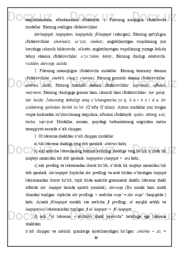 taajjublanishini,   afsuslanishini   ifodalaydi:   1.   Fikrning   aniqligini   ifodalovchi
modallar: fikrning realligini ifodalovchilar:
darhaqiqat,   haqiqatan,   haqiqatda,   filhaqiqat   (eskirgan);   fikrning   qat'iyligini
ifodalovchilar:   shubhasiz,   so‘zsiz,   shaksiz ;   anglatilayotgan   voqelikning   yuz
berishiga  ishonch bildiruvchi:   albatta ; anglatilayotgan voqelikning yuzaga kelishi
tabiiy   ekanini   ifodalovchilar:   o‘z o‘zidan,   tabiiy ;   fikrning   chinligi   eslatuvchi:
rostdan, darvoqe, aslida.
2.   Fikrning   noaniqligini   ifodalovchi   modallar:   fikrning   taxminiy   ekanini
ifodalovchilar:   shekilli,   chog‘i,   chamasi ;   fikrning   gumonli   ekanini   ifodalovchilar:
ehtimol,   balki ;   fikrning   tusmolli   ekanini   ifodalovchilar:   xoy naxoy,   aftidan,
mazmuni ; fikrning chinligiga gumon ham, ishonch ham ifodalovchilar:   har qalay,
har   holda :   Jahonning   kattaligi   aniq   o‘lchangancha   yo‘q ;   h   a   r   h   o   l   d   a,   bir
soldatning   qalbidan   kichik   bo‘lur   (G‘afur   G‘ulom).   Ayrim   modallar   yuz   bergan
voqea- hodisadan so‘zlovchining taajjubini, afsusini ifodalaydi:   ajabo, attang, esiz,
tavba,   xayriyat .   Modallar,   asosan,   quyidagi   turkumlarning   negizidan   ma'no
taraqqiyoti asosida o‘sib chiqqan:
1. Ot leksema shakldan o‘sib chiqqan modallar:
a) tub leksema shaklga teng deb qaraladi:  ehtimol  kabi;
b) asli arabcha leksemaning tushum kelishigi shakliga teng bo‘lib, o‘zbek tili
nuqtayi nazaridan tub deb qaraladi:  haqiqatan (haqiqat    an)  kabi;
c) asli predlog va leksemadan iborat bo‘lib, o‘zbek tili nuqtayi nazaridan tub
deb qaraladi:   darhaqiqat   (tojikcha   dar   predlogi va arab tilidan o‘zlashgan   haqiqat
leksemasidan   iborat   bo‘lib,   tojik   tilida   analitik   grammatik   shaklli   leksema   shakl
sifatida   dar   haqiqat   tarzida   ajratib   yoziladi),   darvoqe   (Bu   modal   ham   xuddi
shunday tuzilgan: tojikcha   dar   predlogi     arabcha   voqe'   =   dar voqe' - 'haqiqatda  )
kabi.   Arxaik   filhaqiqat   modali   esa   arabcha   fi   predlogi,   al   aniqlik   artikli   va
haqiqat(un)  leksemasidan tuzilgan:  fi al haqiqat    fil-haqiqat ;
d)   asli   "ot   leksema     atributiv   shakl   yasovchi"   tarkibiga   ega   leksema
shakldan
o‘sib   chiqqan   va   ma'noli   qismlarga   ajratilmaydigan   bo‘lgan:   shubha     siz   =
12