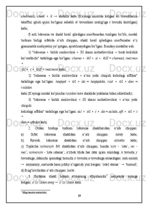 shubhasiz,   shakl     li     shekilli   kabi   (Keyingi   misolda   kelgan   kll   tovushlarini
talaffuz   qilish   qiyin   bo‘lgani   sababli   kl   tovushlari   oralig‘iga   i   tovushi   kiritilgan)
kabi;
f)   asli   leksema   va   shakl   hosil   qiladigan   morfemadan   tuzilgan   bo‘lib,   modal
turkum   birligi   sifatida   o‘sib   chiqqan,   shakl   hosil   qiladigan   morfemalar   o‘z
grammatik mohiyatini yo‘qotgan, ajratilmaydigan bo‘lgan. Bunday modallar asli:
1)   "leksema     birlik   sonlovchisi     III   shaxs   nisbatlovchisi     bosh   kelishik
ko‘rsatkichi" tarkibiga ega bo‘lgan:  chama     I    si     II = chamasi, mazmun

 I    i     II = mazmuni  kabi;
2)   "leksema     birlik   sonlovchisi     o‘rin   yoki   chiqish   kelishigi   affiksi"
tarkibiga   ega   bo‘lgan:   haqiqat      I     da   =   haqiqatda ,   rost      I     dan   =
rostdan
kabi (Keyingi modal ko‘pincha  rostdan ham  shaklida yuklama bilan ishlatiladi);
3)   "leksema     birlik   sonlovchisi     III   shaxc   nisbatlovchisi     o‘rin   yoki
chiqish
kelishigi affiksi" tarkibiga ega bo‘lgan:   asl      I     i     da   =   aslida ,   aft      I     i

dan  =  aftidan  kabi.
2.   Otdan   boshqa   turkum   leksema   shakllaridan   o‘sib   chiqqan:
a)   Sifat   leksema   shakldan   o‘sib   chiqqan:   tabiiy   kabi;
b)   Ravish   leksema   shakldan   o‘sib   chiqqan:   albatta   kabi;
c)   Т ojikcha   xoh noxoh   fe'l   shaklidan   o‘sib   chiqqan;   bunda   xoh   -    ista  ,   no   -
ma  ;   xoh noxoh   -   'ista   istama  ;   o‘zbek   tilida   har   ikki   qism   oxiridagi   h   tovushi   y
tovushiga, ikkinchi qismdagi birinchi  o  tovushi  a  tovushiga almashgan: xoh-noxoh
  xoynaxoy; ma'noda ham jiddiy o‘zgarish yuz bergan: 'ista I stama     'tusmol';
d) Bog‘lovchidan o‘sib chiqqan:  balki.
3.   Birikma   shakl   hokim   a'zosining   ellipslanishi 7
  natijasida   yuzaga
kelgan:  o‘z o‘zidan aniq    o‘z o‘zidan  kabi.
7
 Ellipslanishi-tushirilishi
13 