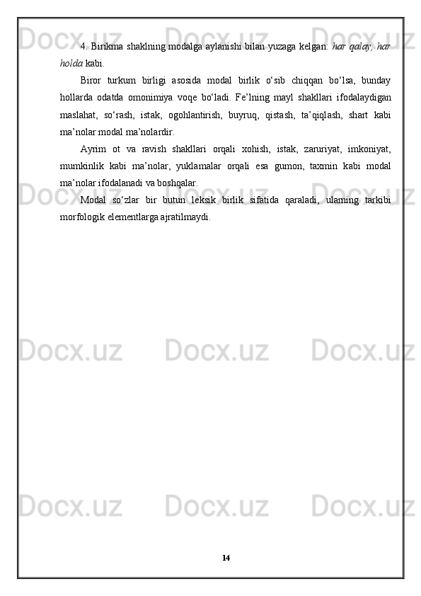 4. Birikma shaklning modalga aylanishi  bilan yuzaga kelgan:   har qalay, har
holda  kabi.
Biror   turkum   birligi   asosida   modal   birlik   o‘sib   chiqqan   bo‘lsa,   bunday
hollarda   odatda   omonimiya   voqe   bo‘ladi.   F е ’lning   m а yl   sh а kll а ri   if о d а l а ydig а n
m а sl а h а t,   so‘r а sh,   ist а k,   о g о hl а ntirish,   buyruq,   qist а sh,   t а ’qiql а sh,   sh а rt   k а bi
m а ’n о l а r m о d а l m а ’n о l а rdir.
А yrim   о t   v а   r а vish   sh а kll а ri   о rq а li   хо hish,   ist а k,   z а ruriyat,   imk о niyat,
mumkinlik   k а bi   m а ’n о l а r,   yukl а m а l а r   о rq а li   es а   gum о n,   t ах min   k а bi   m о d а l
m а ’n о l а r if о d а l а n а di v а  b о shq а l а r.
Мо d а l   so‘zl а r   bir   butun   l е ksik   birlik   sif а tid а   q а r а l а di,   ul а rning   t а rkibi
m о rf о l о gik el е m е ntl а rg а   а jr а tilm а ydi.
14 
