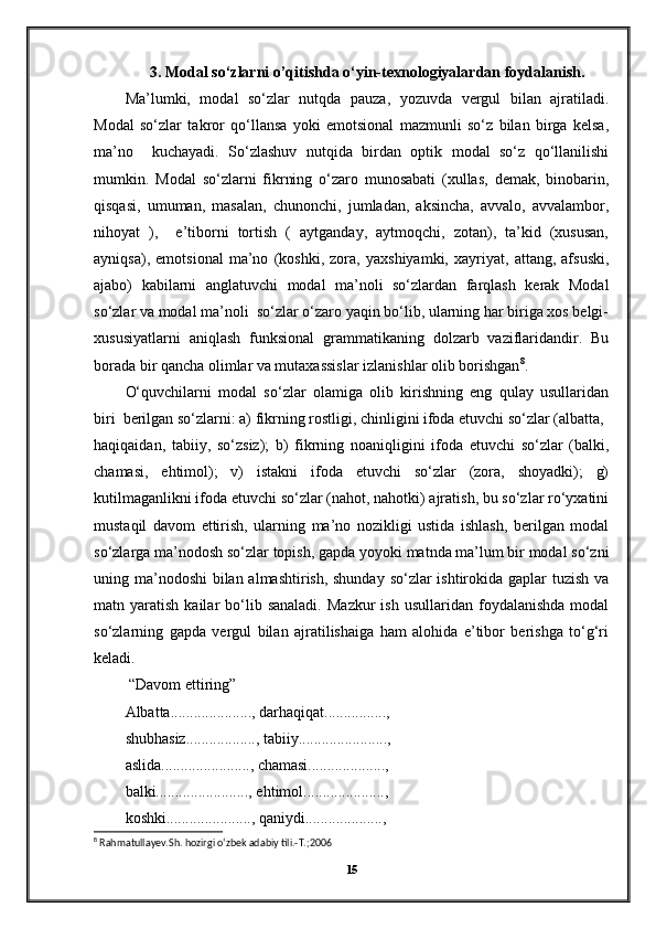 3. Modal so‘zlarni o’qitishda o‘yin-texnologiyalardan foydalanish.
Ma’lumki,   modal   so‘zlar   nutqda   pauza,   yozuvda   vergul   bilan   ajratiladi.
Modal   so‘zlar   takror   qo‘llansa   yoki   emotsional   mazmunli   so‘z   bilan   birga   kelsa,
ma’no     kuchayadi.   So‘zlashuv   nutqida   birdan   optik   modal   so‘z   qo‘llanilishi
mumkin.   Modal   so‘zlarni   fikrning   o‘zaro   munosabati   (xullas,   demak,   binobarin,
qisqasi,   umuman,   masalan,   chunonchi,   jumladan,   aksincha,   avvalo,   avvalambor,
nihoyat   ),     e’tiborni   tortish   (   aytganday,   aytmoqchi,   zotan),   ta’kid   (xususan,
ayniqsa),   emotsional   ma’no   (koshki,   zora,   yaxshiyamki,   xayriyat,   attang,   afsuski,
ajabo)   kabilarni   anglatuvchi   modal   ma’noli   so‘zlardan   farqlash   kerak   Modal
so‘zlar va modal ma’noli  so‘zlar o‘zaro yaqin bo‘lib, ularning har biriga xos belgi-
xususiyatlarni   aniqlash   funksional   grammatikaning   dolzarb   vaziflaridandir.   Bu
borada bir qancha olimlar va mutaxassislar izlanishlar olib borishgan 8
. 
O‘quvchilarni   modal   so‘zlar   olamiga   olib   kirishning   eng   qulay   usullaridan
biri  bеrilgan so‘zlarni: a) fikrning rostligi, chinligini ifoda etuvchi so‘zlar (albatta,
haqiqaidan,   tabiiy,   so‘zsiz);   b)   fikrning   noaniqligini   ifoda   etuvchi   so‘zlar   (balki,
chamasi,   ehtimol);   v)   istakni   ifoda   etuvchi   so‘zlar   (zora,   shoyadki);   g)
kutilmaganlikni ifoda etuvchi so‘zlar (nahot, nahotki) ajratish, bu so‘zlar ro‘yxatini
mustaqil   davom   ettirish,   ularning   ma’no   nozikligi   ustida   ishlash,   bеrilgan   modal
so‘zlarga ma’nodosh so‘zlar topish, gapda yoyoki matnda ma’lum bir modal so‘zni
uning ma’nodoshi  bilan almashtirish, shunday so‘zlar ishtirokida gaplar tuzish va
matn  yaratish  kailar   bo‘lib  sanaladi.  Mazkur  ish   usullaridan  foydalanishda  modal
so‘zlarning   gapda   vеrgul   bilan   ajratilishaiga   ham   alohida   e’tibor   bеrishga   to‘g‘ri
kеladi. 
 “Davom ettiring” 
Albatta....................., darhaqiqat................,  
shubhasiz.................., tabiiy.......................,  
aslida......................., chamasi...................., 
balki........................, ehtimol.....................,  
koshki......................, qaniydi....................,  
8
 Rahmatullayev.Sh. hozirgi o‘zbek adabiy tili.-T.;2006
15 