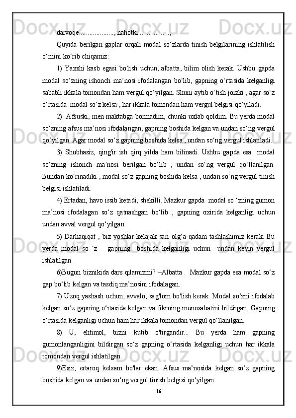 darvoqе...................., nahotki..................,
Quyida   berilgan   gaplar   orqali   modal   so‘zlarda   tinish   belgilarining   ishlatilish
o‘rnini ko‘rib chiqamiz:
1)   Yaxshi   kasb   egasi   bo'lish   uchun,   albatta,   bilim   olish   kerak.   Ushbu   gapda
modal   so‘zning   ishonch   ma’nosi   ifodalangan   bo‘lib,   gapning   o‘rtasida   kelganligi
sababli ikkala tomondan ham vergul qo‘yilgan. Shuni aytib o‘tish joizki , agar so‘z
o‘rtasida  modal so‘z kelsa , har ikkala tomondan ham vergul belgisi qo‘yiladi.
2)  Afsuski, men maktabga bormadim, chunki uxlab qoldim. Bu yerda modal
so‘zning afsus ma’nosi ifodalangan, gapning boshida kelgan va undan so‘ng vergul
qo‘yilgan. Agar modal so‘z gapning boshida kelsa , undan so‘ng vergul ishlatiladi.
3)   Shubhasiz,   qing'ir   ish   qirq   yilda   ham   bilinadi.   Ushbu   gapda   esa     modal
so‘zning   ishonch   ma’nosi   berilgan   bo‘lib   ,   undan   so‘ng   vergul   qo‘llanilgan.
Bundan ko‘rinadiki , modal so‘z gapning boshida kelsa , undan so‘ng vergul tinish
belgisi ishlatiladi.
4) Ertadan, havo issib ketadi, shekilli. Mazkur gapda  modal so ‘zning gumon
ma’nosi   ifodalagan   so‘z   qatnashgan   bo‘lib   ,   gapning   oxirida   kelganligi   uchun
undan avval vergul qo‘yilgan.
5)   Darhaqiqat   ,   biz   yoshlar   kelajak   sari   olg‘a   qadam   tashlashimiz   kerak.   Bu
yerda   modal   so   ‘z       gapning     boshida   kelganligi   uchun     undan   keyin   vergul
ishlatilgan.
6)Bugun biznikida dars qilamizmi? –Albatta .   Mazkur gapda esa modal so‘z
gap bo‘lib kelgan va tasdiq ma’nosini ifodalagan.
7) Uzoq yashash uchun, avvalo, sag'lom bo'lish kerak. Modal so‘zni ifodalab
kelgan so‘z gapning o‘rtasida kelgan va fikrning munosabatini bildirgan. Gapning
o‘rtasida kelganligi uchun ham har ikkala tomondan vergul qo‘llanilgan.
8)   U,   ehtimol,   bizni   kutib   o'tirgandir...   Bu   yerda   ham   gapning
gumonlanganligini   bildirgan   so‘z   gapning   o‘rtasida   kelganligi   uchun   har   ikkala
tomondan vergul ishlatilgan.
9)Esiz,   ertaroq   kelsam   bo'lar   ekan.   Afsus   ma’nosida   kelgan   so‘z   gapning
boshida kelgan va undan so‘ng vergul tinish belgisi qo‘yilgan.
16 