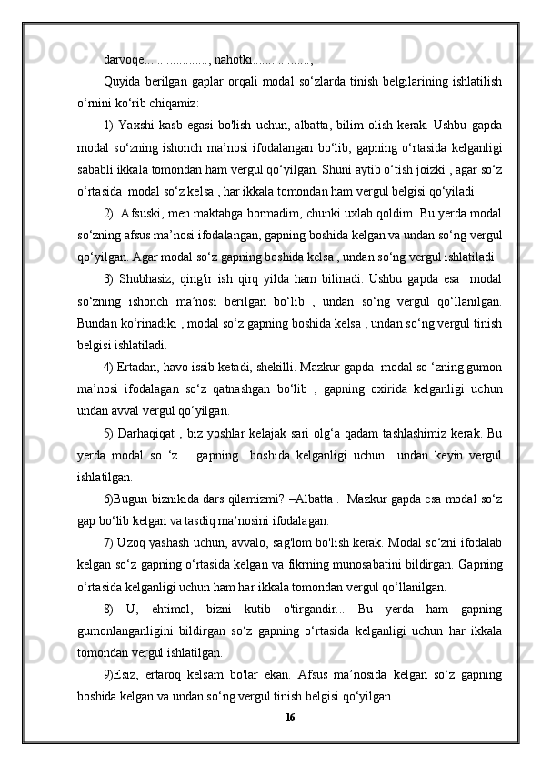 darvoqе...................., nahotki..................,
Quyida   berilgan   gaplar   orqali   modal   so‘zlarda   tinish   belgilarining   ishlatilish
o‘rnini ko‘rib chiqamiz:
1)   Yaxshi   kasb   egasi   bo'lish   uchun,   albatta,   bilim   olish   kerak.   Ushbu   gapda
modal   so‘zning   ishonch   ma’nosi   ifodalangan   bo‘lib,   gapning   o‘rtasida   kelganligi
sababli ikkala tomondan ham vergul qo‘yilgan. Shuni aytib o‘tish joizki , agar so‘z
o‘rtasida  modal so‘z kelsa , har ikkala tomondan ham vergul belgisi qo‘yiladi.
2)  Afsuski, men maktabga bormadim, chunki uxlab qoldim. Bu yerda modal
so‘zning afsus ma’nosi ifodalangan, gapning boshida kelgan va undan so‘ng vergul
qo‘yilgan. Agar modal so‘z gapning boshida kelsa , undan so‘ng vergul ishlatiladi.
3)   Shubhasiz,   qing'ir   ish   qirq   yilda   ham   bilinadi.   Ushbu   gapda   esa     modal
so‘zning   ishonch   ma’nosi   berilgan   bo‘lib   ,   undan   so‘ng   vergul   qo‘llanilgan.
Bundan ko‘rinadiki , modal so‘z gapning boshida kelsa , undan so‘ng vergul tinish
belgisi ishlatiladi.
4) Ertadan, havo issib ketadi, shekilli. Mazkur gapda  modal so ‘zning gumon
ma’nosi   ifodalagan   so‘z   qatnashgan   bo‘lib   ,   gapning   oxirida   kelganligi   uchun
undan avval vergul qo‘yilgan.
5)   Darhaqiqat   ,   biz   yoshlar   kelajak   sari   olg‘a   qadam   tashlashimiz   kerak.   Bu
yerda   modal   so   ‘z       gapning     boshida   kelganligi   uchun     undan   keyin   vergul
ishlatilgan.
6)Bugun biznikida dars qilamizmi? –Albatta .   Mazkur gapda esa modal so‘z
gap bo‘lib kelgan va tasdiq ma’nosini ifodalagan.
7) Uzoq yashash uchun, avvalo, sag'lom bo'lish kerak. Modal so‘zni ifodalab
kelgan so‘z gapning o‘rtasida kelgan va fikrning munosabatini bildirgan. Gapning
o‘rtasida kelganligi uchun ham har ikkala tomondan vergul qo‘llanilgan.
8)   U,   ehtimol,   bizni   kutib   o'tirgandir...   Bu   yerda   ham   gapning
gumonlanganligini   bildirgan   so‘z   gapning   o‘rtasida   kelganligi   uchun   har   ikkala
tomondan vergul ishlatilgan.
9)Esiz,   ertaroq   kelsam   bo'lar   ekan.   Afsus   ma’nosida   kelgan   so‘z   gapning
boshida kelgan va undan so‘ng vergul tinish belgisi qo‘yilgan.
16