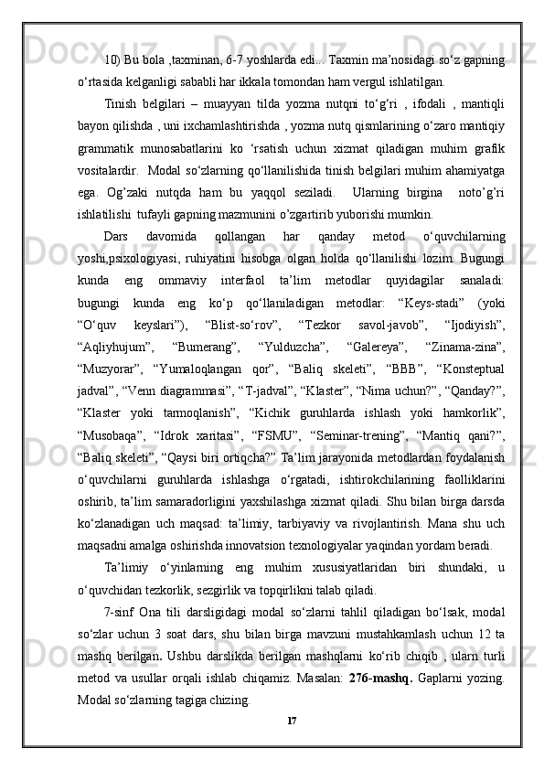 10) Bu bola ,taxminan, 6-7 yoshlarda edi... Taxmin ma’nosidagi so‘z gapning
o‘rtasida kelganligi sababli har ikkala tomondan ham vergul ishlatilgan. 
Tinish   belgilari   –   muayyan   tilda   yozma   nutqni   to‘g‘ri   ,   ifodali   ,   mantiqli
bayon qilishda , uni ixchamlashtirishda , yozma nutq qismlarining o‘zaro mantiqiy
grammatik   munosabatlarini   ko   ‘rsatish   uchun   xizmat   qiladigan   muhim   grafik
vositalardir.   Modal  so‘zlarning qo‘llanilishida tinish belgilari muhim ahamiyatga
ega.   Og’zaki   nutqda   ham   bu   yaqqol   seziladi.     Ularning   birgina     noto’g’ri
ishlatilishi  tufayli gapning mazmunini o’zgartirib yuborishi mumkin. 
Dars   davomida   qollangan   har   qanday   metod   o‘quvchilarning
yoshi,psixologiyasi,   ruhiyatini   hisobga   olgan   holda   qo‘llanilishi   lozim.   Bugungi
kunda   eng   ommaviy   interfaol   ta’lim   metodlar   quyidagilar   sanaladi:
bugungi   kunda   eng   ko‘p   qo‘llaniladigan   metodlar:   “Keys-stadi”   (yoki
“O‘quv   keyslari”),   “Blist-so‘rov”,   “Tezkor   savol-javob”,   “Ijodiyish”,
“Aqliyhujum”,   “Bumerang”,   “Yulduzcha”,   “Galereya”,   “Zinama-zina”,
“Muzyorar”,   “Yumaloqlangan   qor”,   “Baliq   skeleti”,   “BBB”,   “Konsteptual
jadval”, “Venn diagrammasi”, “T-jadval”, “Klaster”, “Nima uchun?”, “Qanday?”,
“Klaster   yoki   tarmoqlanish”,   “Kichik   guruhlarda   ishlash   yoki   hamkorlik”,
“Musobaqa”,   “Idrok   xaritasi”,   “FSMU”,   “Seminar-trening”,   “Mantiq   qani?”,
“Baliq skeleti”, “Qaysi biri ortiqcha?” Ta’lim jarayonida metodlardan foydalanish
o‘quvchilarni   guruhlarda   ishlashga   o‘rgatadi,   ishtirokchilarining   faolliklarini
oshirib, ta’lim samaradorligini yaxshilashga  xizmat qiladi. Shu bilan birga darsda
ko‘zlanadigan   uch   maqsad:   ta’limiy,   tarbiyaviy   va   rivojlantirish.   Mana   shu   uch
maqsadni amalga oshirishda innovatsion texnologiyalar yaqindan yordam beradi.
Ta’limiy   o‘yinlarning   eng   muhim   xususiyatlaridan   biri   shundaki,   u
o‘quvchidan tezkorlik, sezgirlik va topqirlikni talab qiladi.
7-sinf   Ona   tili   darsligidagi   modal   so‘zlarni   tahlil   qiladigan   bo‘lsak,   modal
so‘zlar   uchun   3   soat   dars,   shu   bilan   birga   mavzuni   mustahkamlash   uchun   12   ta
mashq   berilgan .   Ushbu   darslikda   berilgan   mashqlarni   ko‘rib   chiqib   ,   ularn   turli
metod   va   usullar   orqali   ishlab   chiqamiz.   Masalan:   276-mashq.   Gaplarni   yozing.
Modal so‘zlarning tagiga chizing.
17 