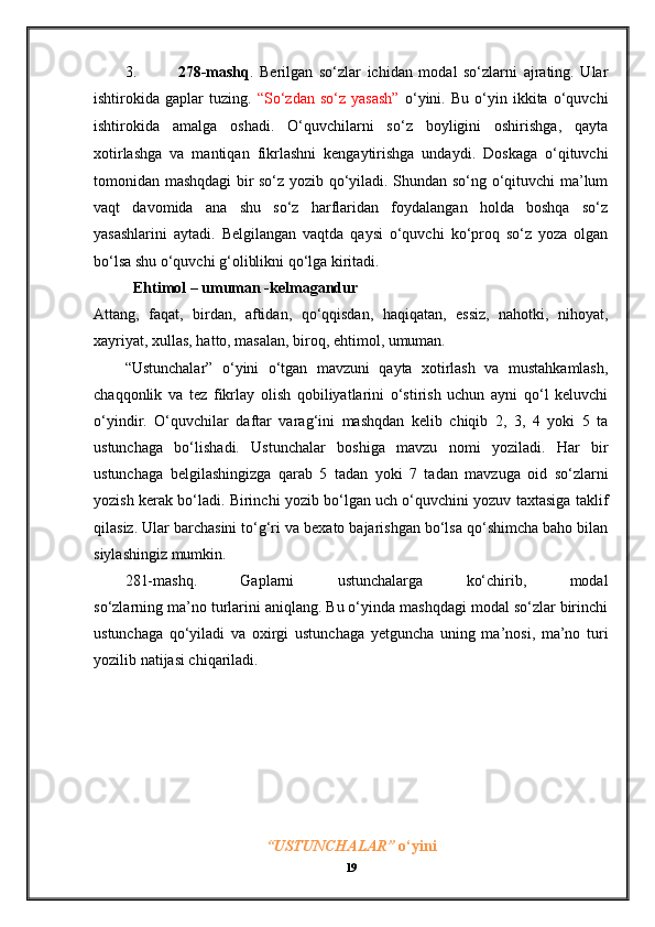 3. 278-mashq .   Berilgan   so‘zlar   ichidan   modal   so‘zlarni   ajrating.   Ular
ishtirokida  gaplar   tuzing.   “So‘zdan   so‘z   yasash”   o‘yini.   Bu   o‘yin   ikkita   o‘quvchi
ishtirokida   amalga   oshadi.   O‘quvchilarni   so‘z   boyligini   oshirishga,   qayta
xotirlashga   va   mantiqan   fikrlashni   kengaytirishga   undaydi.   Doskaga   o‘qituvchi
tomonidan mashqdagi bir so‘z yozib qo‘yiladi. Shundan so‘ng o‘qituvchi ma’lum
vaqt   davomida   ana   shu   so‘z   harflaridan   foydalangan   holda   boshqa   so‘z
yasashlarini   aytadi.   Belgilangan   vaqtda   qaysi   o‘quvchi   ko‘proq   so‘z   yoza   olgan
bo‘lsa shu o‘quvchi g‘oliblikni qo‘lga kiritadi. 
Ehtimol – umuman -kelmagandur
Attang,   faqat,   birdan,   aftidan,   qo‘qqisdan,   haqiqatan,   essiz,   nahotki,   nihoyat,
xayriyat, xullas, hatto, masalan, biroq, ehtimol, umuman.  
“Ustunchalar”   o‘yini   o‘tgan   mavzuni   qayta   xotirlash   va   mustahkamlash,
chaqqonlik   va   tez   fikrlay   olish   qobiliyatlarini   o‘stirish   uchun   ayni   qo‘l   keluvchi
o‘yindir.   O‘quvchilar   daftar   varag‘ini   mashqdan   kelib   chiqib   2,   3,   4   yoki   5   ta
ustunchaga   bo‘lishadi.   Ustunchalar   boshiga   mavzu   nomi   yoziladi.   Har   bir
ustunchaga   belgilashingizga   qarab   5   tadan   yoki   7   tadan   mavzuga   oid   so‘zlarni
yozish kerak bo‘ladi. Birinchi yozib bo‘lgan uch o‘quvchini yozuv taxtasiga taklif
qilasiz. Ular barchasini to‘g‘ri va bexato bajarishgan bo‘lsa qo‘shimcha baho bilan
siylashingiz mumkin. 
281-mashq.   Gaplarni   ustunchalarga   ko‘chirib,   modal
so‘zlarning ma’no turlarini aniqlang. Bu o‘yinda mashqdagi modal so‘zlar birinchi
ustunchaga   qo‘yiladi   va   oxirgi   ustunchaga   yetguncha   uning   ma’nosi,   ma’no   turi
yozilib natijasi chiqariladi.
“USTUNCHALAR”  o‘yini
19 