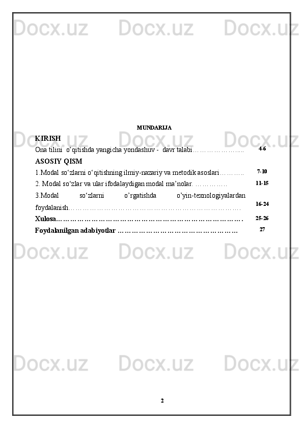 MUNDARIJA
KIRISH
Ona tilini  o’qitishda yangicha yondashuv -  davr talabi………………..... 4-6
ASOSIY QISM
1.Modal so‘zlarni o‘qitishning ilmiy-nazariy va metodik asoslari……….. 7-10
2. Modal so‘zlar va ular ifodalaydigan modal ma’nolar. ………….. 11-15
3.Modal   so‘zlarni   o’rgatishda   o’yin-texnologiyalardan
foydalanish………………………………………………………………. 16-24
Xulosa……………………………………………………………………. 25-26
Foydalanilgan adabiyotlar …………………………………………… 27
2 