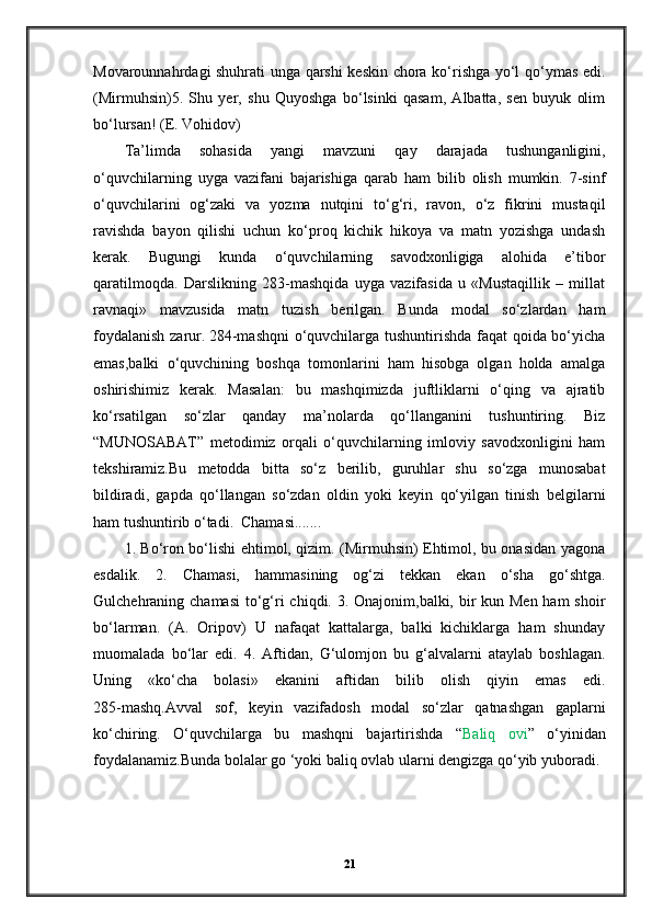 Movarounnahrdagi shuhrati unga qarshi keskin chora ko‘rishga yo‘l qo‘ymas edi.
(Mirmuhsin)5.   Shu   yer,   shu   Quyoshga   bo‘lsinki   qasam,   Albatta,   sen   buyuk   olim
bo‘lursan! (E. Vohidov)
Ta’limda   sohasida   yangi   mavzuni   qay   darajada   tushunganligini,
o‘quvchilarning   uyga   vazifani   bajarishiga   qarab   ham   bilib   olish   mumkin.   7-sinf
o‘quvchilarini   og‘zaki   va   yozma   nutqini   to‘g‘ri,   ravon,   o‘z   fikrini   mustaqil
ravishda   bayon   qilishi   uchun   ko‘proq   kichik   hikoya   va   matn   yozishga   undash
kerak.   Bugungi   kunda   o‘quvchilarning   savodxonligiga   alohida   e’tibor
qaratilmoqda.   Darslikning   283-mashqida   uyga   vazifasida   u   «Mustaqillik   –   millat
ravnaqi»   mavzusida   matn   tuzish   berilgan.   Bunda   modal   so‘zlardan   ham
foydalanish zarur.   284-mashqni  o‘quvchilarga tushuntirishda faqat qoida bo‘yicha
emas,balki   o‘quvchining   boshqa   tomonlarini   ham   hisobga   olgan   holda   amalga
oshirishimiz   kerak.   Masalan:   bu   mashqimizda   juftliklarni   o‘qing   va   ajratib
ko‘rsatilgan   so‘zlar   qanday   ma’nolarda   qo‘llanganini   tushuntiring.   Biz
“MUNOSABAT”   metodimiz   orqali   o‘quvchilarning   imloviy   savodxonligini   ham
tekshiramiz.Bu   metodda   bitta   so‘z   berilib,   guruhlar   shu   so‘zga   munosabat
bildiradi,   gapda   qo‘llangan   so‘zdan   oldin   yoki   keyin   qo‘yilgan   tinish   belgilarni
ham tushuntirib o‘tadi.  Chamasi.......
1. Bo‘ron bo‘lishi ehtimol, qizim. (Mirmuhsin) Ehtimol, bu onasidan yagona
esdalik.   2.   Chamasi,   hammasining   og‘zi   tekkan   ekan   o‘sha   go‘shtga.
Gulchehraning chamasi  to‘g‘ri  chiqdi. 3. Onajonim,balki, bir kun Men ham shoir
bo‘larman.   (A.   Oripov)   U   nafaqat   kattalarga,   balki   kichiklarga   ham   shunday
muomalada   bo‘lar   edi.   4.   Aftidan,   G‘ulomjon   bu   g‘alvalarni   ataylab   boshlagan.
Uning   «ko‘cha   bolasi»   ekanini   aftidan   bilib   olish   qiyin   emas   edi.
285-mashq.Avval   sof,   keyin   vazifadosh   modal   so‘zlar   qatnashgan   gaplarni
ko‘chiring.   O‘quvchilarga   bu   mashqni   bajartirishda   “ Baliq   ovi ”   o‘yinidan
foydalanamiz.Bunda bolalar go ‘yoki baliq ovlab ularni dengizga qo‘yib yuboradi.
21 